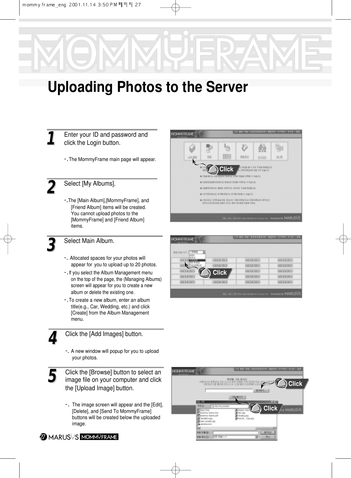 Uploading Photos to the Server2711Enter your ID and password and click the Login button.-.The MommyFrame main page will appear.33Select Main Album.-. Allocated spaces for your photos will appear for  you to upload up to 20 photos.-.If you select the Album Management menu on the top of the page, the (Managing Albums)screen will appear for you to create a new album or delete the existing one.-.To create a new album, enter an album title(e.g., Car, Wedding, etc.) and click [Create] from the Album Management menu.44 Click the [Add Images] button.-. A new window will popup for you to upload your photos.55Click the [Browse] button to select an image file on your computer and click the [Upload Image] button.-. The image screen will appear and the [Edit], [Delete], and [Send To MommyFrame] buttons will be created below the uploaded image.22Select [My Albums].-.The [Main Album],[MommyFrame], and [Friend Album] items will be created.You cannot upload photos to the [MommyFrame] and [Friend Album] items.ClickClickClickClick
