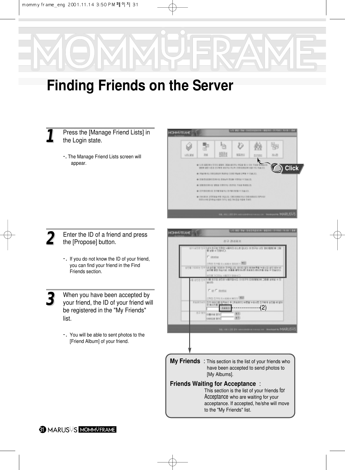 Finding Friends on the Server3111Press the [Manage Friend Lists] inthe Login state.-. The Manage Friend Lists screen will appear.22Enter the ID of a friend and press the [Propose] button.-. If you do not know the ID of your friend, you can find your friend in the Find Friends section.33When you have been accepted by your friend, the ID of your friend willbe registered in the &quot;My Friends&quot; list.-. You will be able to sent photos to the [Friend Album] of your friend.(2)My Friends : This section is the list of your friends who have been accepted to send photos to [My Albums].Friends Waiting for Acceptance :This section is the list of your friends for Acceptancewho are waiting for your acceptance. If accepted, he/she will move to the &quot;My Friends&quot; list.Click
