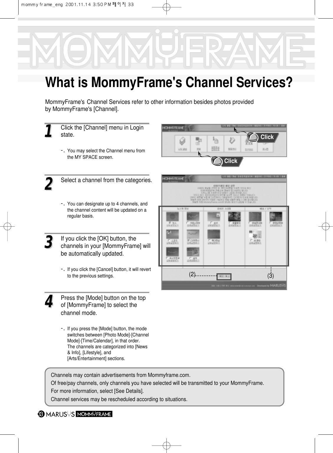 33What is MommyFrame&apos;s Channel Services?MommyFrame&apos;s Channel Services refer to other information besides photos providedby MommyFrame&apos;s [Channel].11Click the [Channel] menu in Login state. -. You may select the Channel menu from the MY SPACE screen.22Select a channel from the categories.-. You can designate up to 4 channels, and    the channel content will be updated on a regular basis.33If you click the [OK] button, the channels in your [MommyFrame] will be automatically updated.-. If you click the [Cancel] button, it will revert    to the previous settings.  (2) (3)Channels may contain advertisements from Mommyframe.com.Of free/pay channels, only channels you have selected will be transmitted to your MommyFrame.For more information, select [See Details].Channel services may be rescheduled according to situations.ClickClick44Press the [Mode] button on the top of [MommyFrame] to select the channel mode.-. If you press the [Mode] button, the mode switches between [Photo Mode]-[ChannelMode]-[Time/Calendar], in that order.The channels are categorized into [News &amp; Info], [Lifestyle], and [Arts/Entertainment] sections.