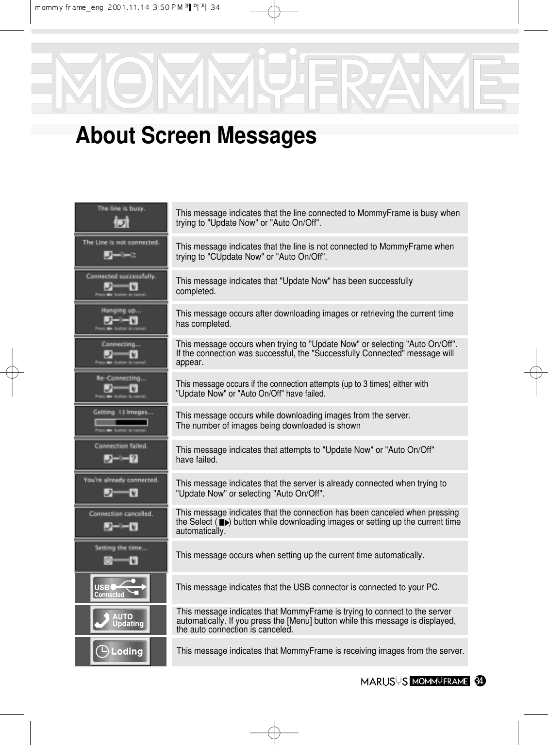 34About Screen MessagesThis message indicates that the line connected to MommyFrame is busy whentrying to &quot;Update Now&quot; or &quot;Auto On/Off&quot;.This message indicates that the line is not connected to MommyFrame whentrying to &quot;CUpdate Now&quot; or &quot;Auto On/Off&quot;.This message indicates that &quot;Update Now&quot; has been successfullycompleted.This message occurs after downloading images or retrieving the current timehas completed.This message occurs when trying to &quot;Update Now&quot; or selecting &quot;Auto On/Off&quot;.If the connection was successful, the &quot;Successfully Connected&quot; message willappear.This message occurs if the connection attempts (up to 3 times) either with&quot;Update Now&quot; or &quot;Auto On/Off&quot; have failed.This message occurs while downloading images from the server.The number of images being downloaded is shownThis message indicates that attempts to &quot;Update Now&quot; or &quot;Auto On/Off&quot;have failed.This message indicates that the server is already connected when trying to&quot;Update Now&quot; or selecting &quot;Auto On/Off&quot;.This message indicates that the connection has been canceled when pressingthe Select (     ) button while downloading images or setting up the current timeautomatically.This message occurs when setting up the current time automatically.This message indicates that MommyFrame is receiving images from the server.This message indicates that MommyFrame is trying to connect to the serverautomatically. If you press the [Menu] button while this message is displayed,the auto connection is canceled.This message indicates that the USB connector is connected to your PC.