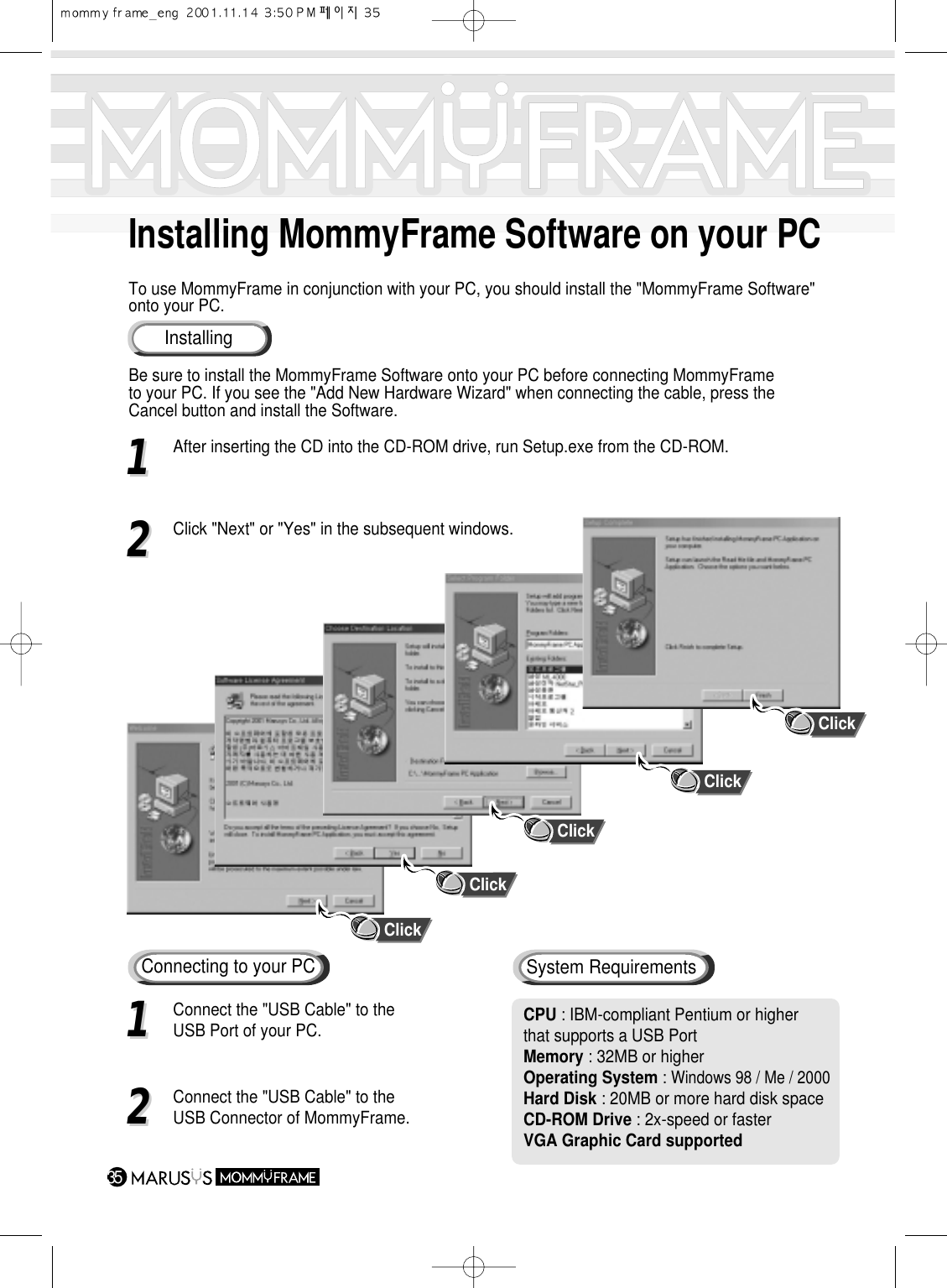 Installing MommyFrame Software on your PCTo use MommyFrame in conjunction with your PC, you should install the &quot;MommyFrame Software&quot;onto your PC.Be sure to install the MommyFrame Software onto your PC before connecting MommyFrameto your PC. If you see the &quot;Add New Hardware Wizard&quot; when connecting the cable, press theCancel button and install the Software.35InstallingClick11After inserting the CD into the CD-ROM drive, run Setup.exe from the CD-ROM.22Click &quot;Next&quot; or &quot;Yes&quot; in the subsequent windows.Connecting to your PC11Connect the &quot;USB Cable&quot; to the USB Port of your PC.22Connect the &quot;USB Cable&quot; to the USB Connector of MommyFrame.ClickClickClickClickCPU : IBM-compliant Pentium or higher that supports a USB PortMemory : 32MB or higherOperating System : Windows 98 / Me / 2000Hard Disk : 20MB or more hard disk spaceCD-ROM Drive : 2x-speed or fasterVGA Graphic Card supportedSystem Requirements