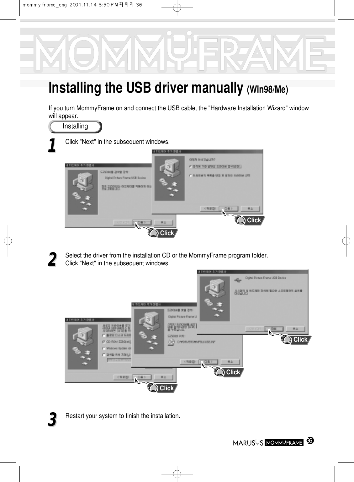 Installing the USB driver manually (Win98/Me)If you turn MommyFrame on and connect the USB cable, the &quot;Hardware Installation Wizard&quot; windowwill appear.36InstallingClick11Click &quot;Next&quot; in the subsequent windows.22Select the driver from the installation CD or the MommyFrame program folder.                 Click &quot;Next&quot; in the subsequent windows.33Restart your system to finish the installation.ClickClickClickClick