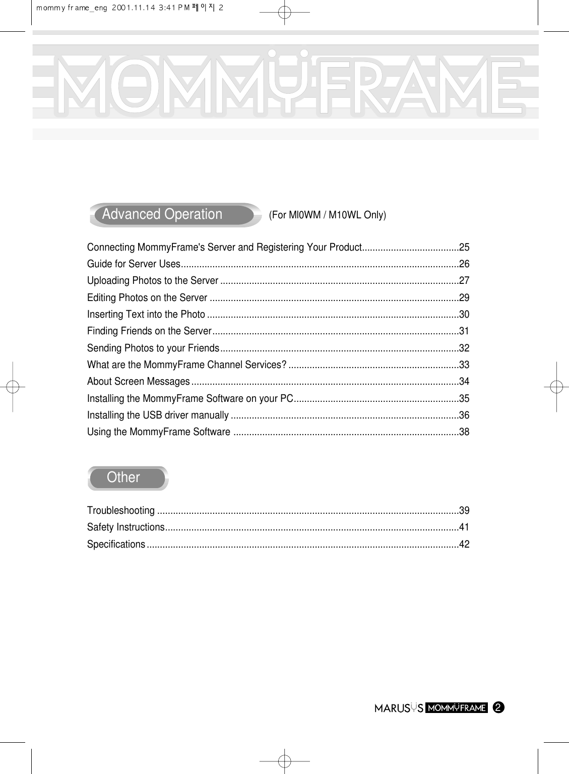 2Advanced OperationConnecting MommyFrame&apos;s Server and Registering Your Product.....................................25Guide for Server Uses..........................................................................................................26Uploading Photos to the Server ...........................................................................................27Editing Photos on the Server ...............................................................................................29Inserting Text into the Photo ................................................................................................30Finding Friends on the Server..............................................................................................31Sending Photos to your Friends...........................................................................................32What are the MommyFrame Channel Services? .................................................................33About Screen Messages......................................................................................................34Installing the MommyFrame Software on your PC...............................................................35Installing the USB driver manually .......................................................................................36Using the MommyFrame Software ......................................................................................38OtherTroubleshooting ...................................................................................................................39Safety Instructions................................................................................................................41Specifications.......................................................................................................................42(For Ml0WM / M10WL Only)