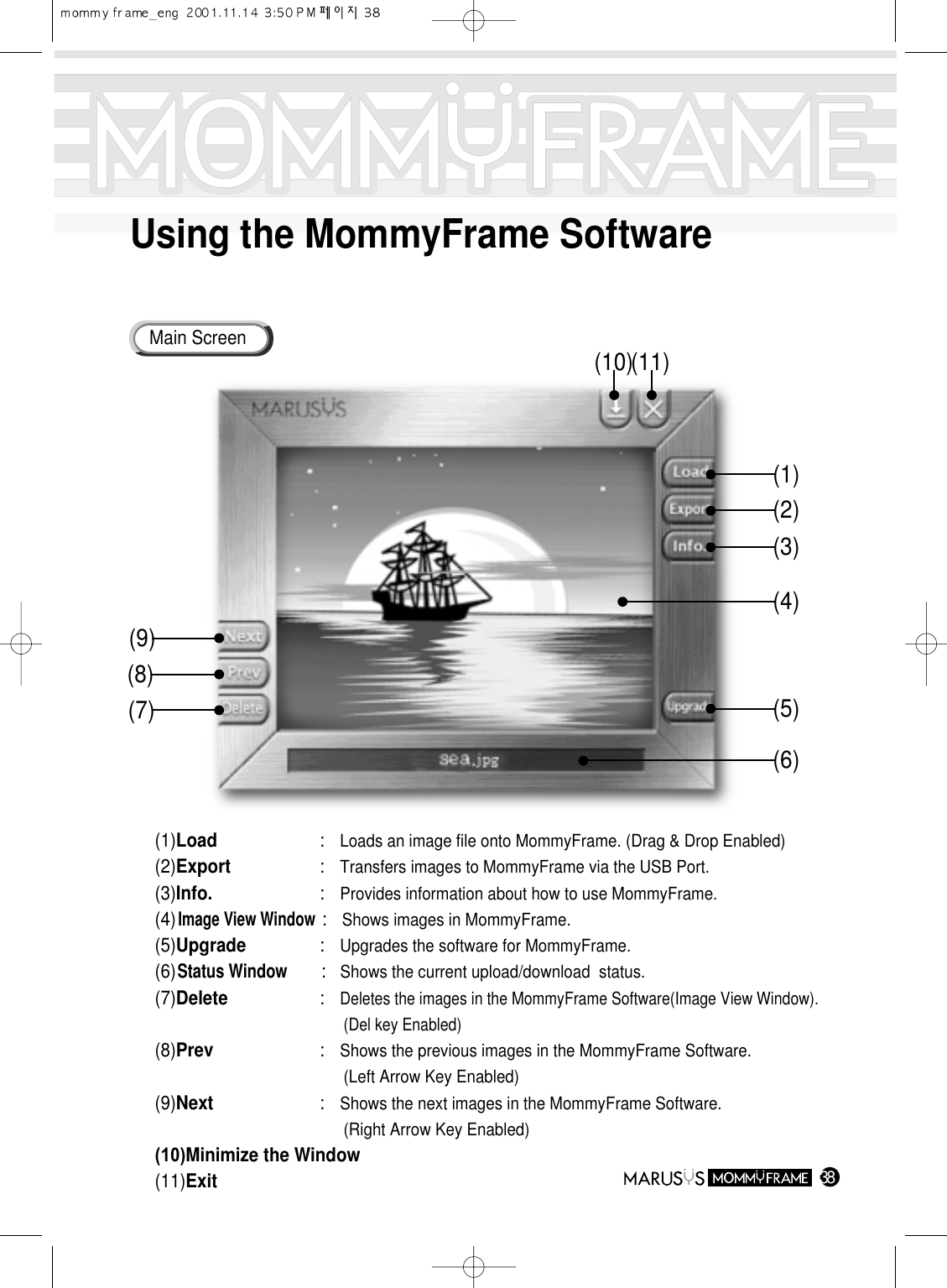 Using the MommyFrame Software38Main Screen(1) Load : Loads an image file onto MommyFrame. (Drag &amp; Drop Enabled)(2) Export : Transfers images to MommyFrame via the USB Port.(3) Info. : Provides information about how to use MommyFrame.(4) Image View Window : Shows images in MommyFrame.(5) Upgrade : Upgrades the software for MommyFrame.(6) Status Window :   Shows the current upload/download  status.(7) Delete : Deletes the images in the MommyFrame Software(Image View Window). (Del key Enabled)(8) Prev : Shows the previous images in the MommyFrame Software.                (Left Arrow Key Enabled)(9) Next : Shows the next images in the MommyFrame Software.                       (Right Arrow Key Enabled)(10) Minimize the Window(11) Exit(1)(10)(11)(9)(8)(7)(2)(3)(5)(6)(4)