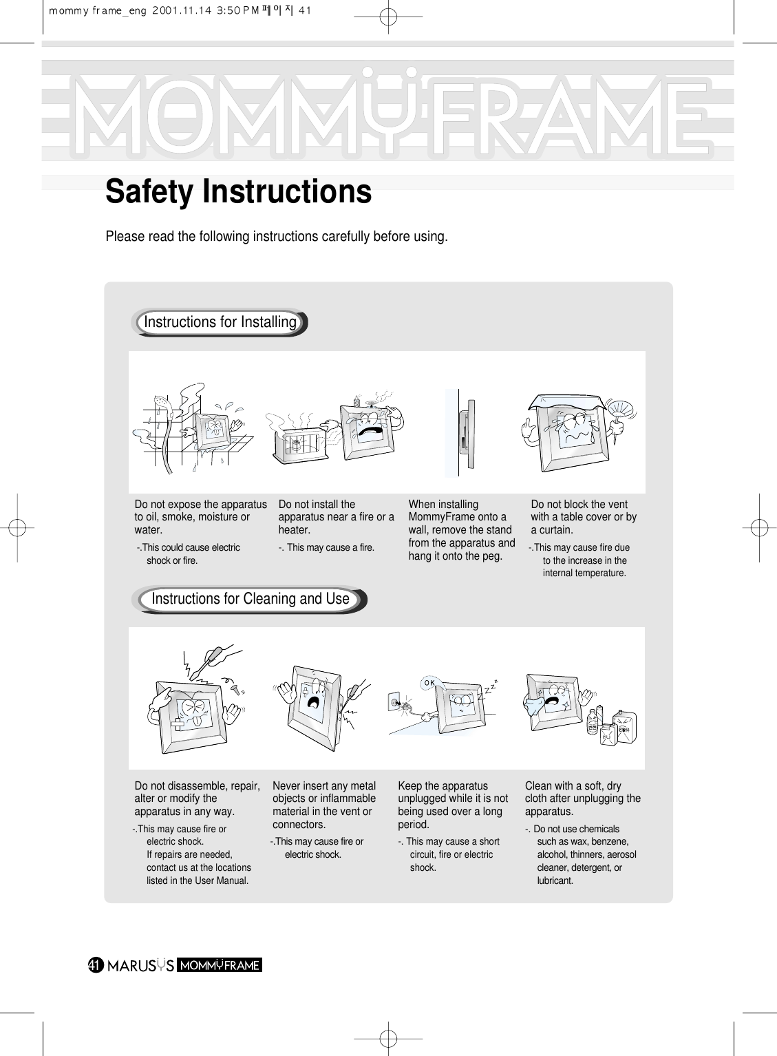 41Safety InstructionsPlease read the following instructions carefully before using.Do not expose the apparatusto oil, smoke, moisture orwater.-.This could cause electric shock or fire.Do not install theapparatus near a fire or aheater.-. This may cause a fire.When installingMommyFrame onto awall, remove the standfrom the apparatus andhang it onto the peg.Do not block the ventwith a table cover or bya curtain.-.This may cause fire due to the increase in the internal temperature.Do not disassemble, repair,alter or modify theapparatus in any way.-.This may cause fire or electric shock.If repairs are needed, contact us at the locations listed in the User Manual.Never insert any metalobjects or inflammablematerial in the vent orconnectors.-.This may cause fire or electric shock.Keep the apparatusunplugged while it is notbeing used over a longperiod.-. This may cause a short circuit, fire or electric shock.Clean with a soft, drycloth after unplugging theapparatus. -. Do not use chemicals such as wax, benzene, alcohol, thinners, aerosol cleaner, detergent, or lubricant.Instructions for InstallingInstructions for Cleaning and Use
