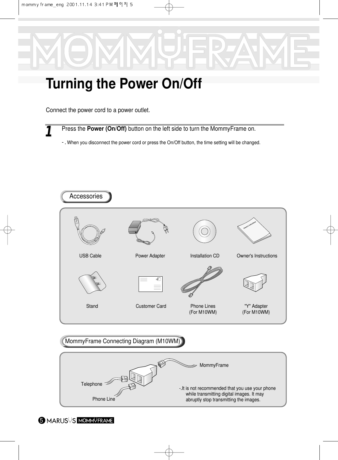 Turning the Power On/Off511 Press the Power (On/Off) button on the left side to turn the MommyFrame on.-.When you disconnect the power cord or press the On/Off button, the time setting will be changed.Connect the power cord to a power outlet.AccessoriesUSB Cable Power Adapter  Owner&apos;s InstructionsStand Customer Card Phone Lines(For M10WM) &quot;Y&quot; Adapter(For M10WM)Installation CDMommyFrame Connecting Diagram (M10WM)-..It is not recommended that you use your phonewhile transmitting digital images. It may abruptly stop transmitting the images.MommyFrameTelephonePhone Line