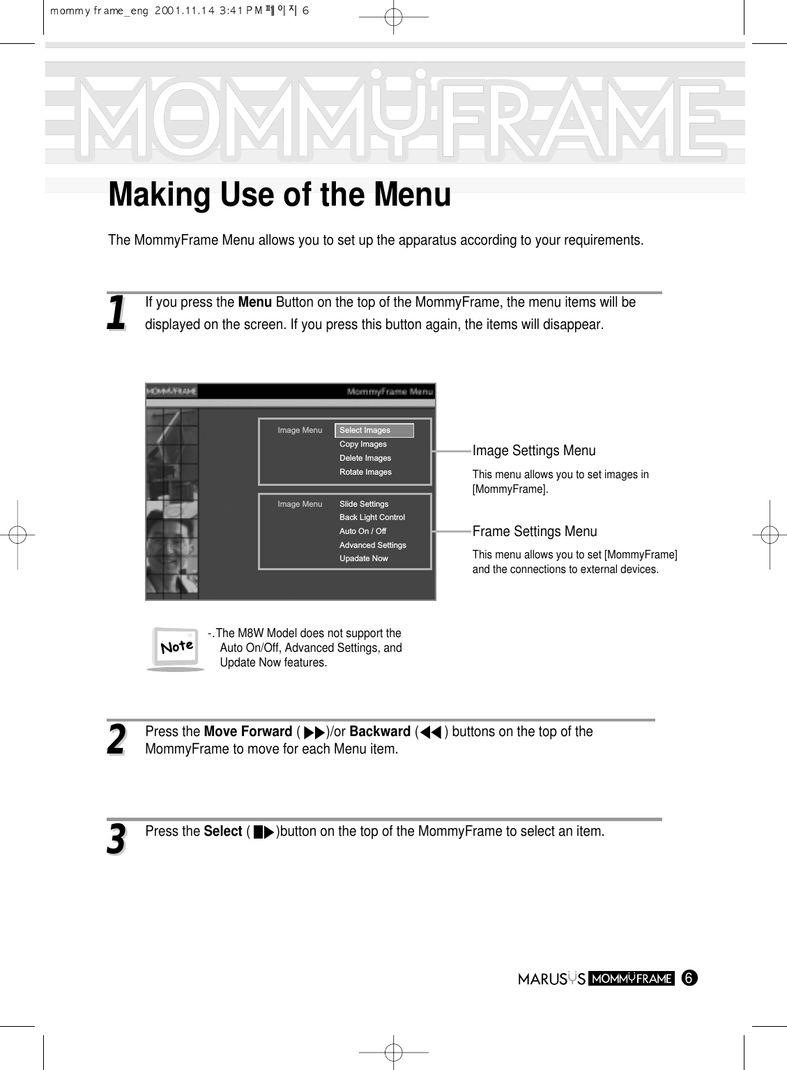 Making Use of the Menu6The MommyFrame Menu allows you to set up the apparatus according to your requirements.11If you press the Menu Button on the top of the MommyFrame, the menu items will be  displayed on the screen. If you press this button again, the items will disappear. Image MenuCopy ImagesDelete ImagesRotate ImagesSelect ImagesImage MenuBack Light ControlAuto On / OffAdvanced SettingsUpadate NowSlide Settings22Press the Move Forward (       )/or Backward (       ) buttons on the top of the MommyFrame to move for each Menu item.33Press the Select (       )button on the top of the MommyFrame to select an item.Image Settings MenuThis menu allows you to set images in[MommyFrame].Frame Settings MenuThis menu allows you to set [MommyFrame]and the connections to external devices.-.The M8W Model does not support theAuto On/Off, Advanced Settings, andUpdate Now features.