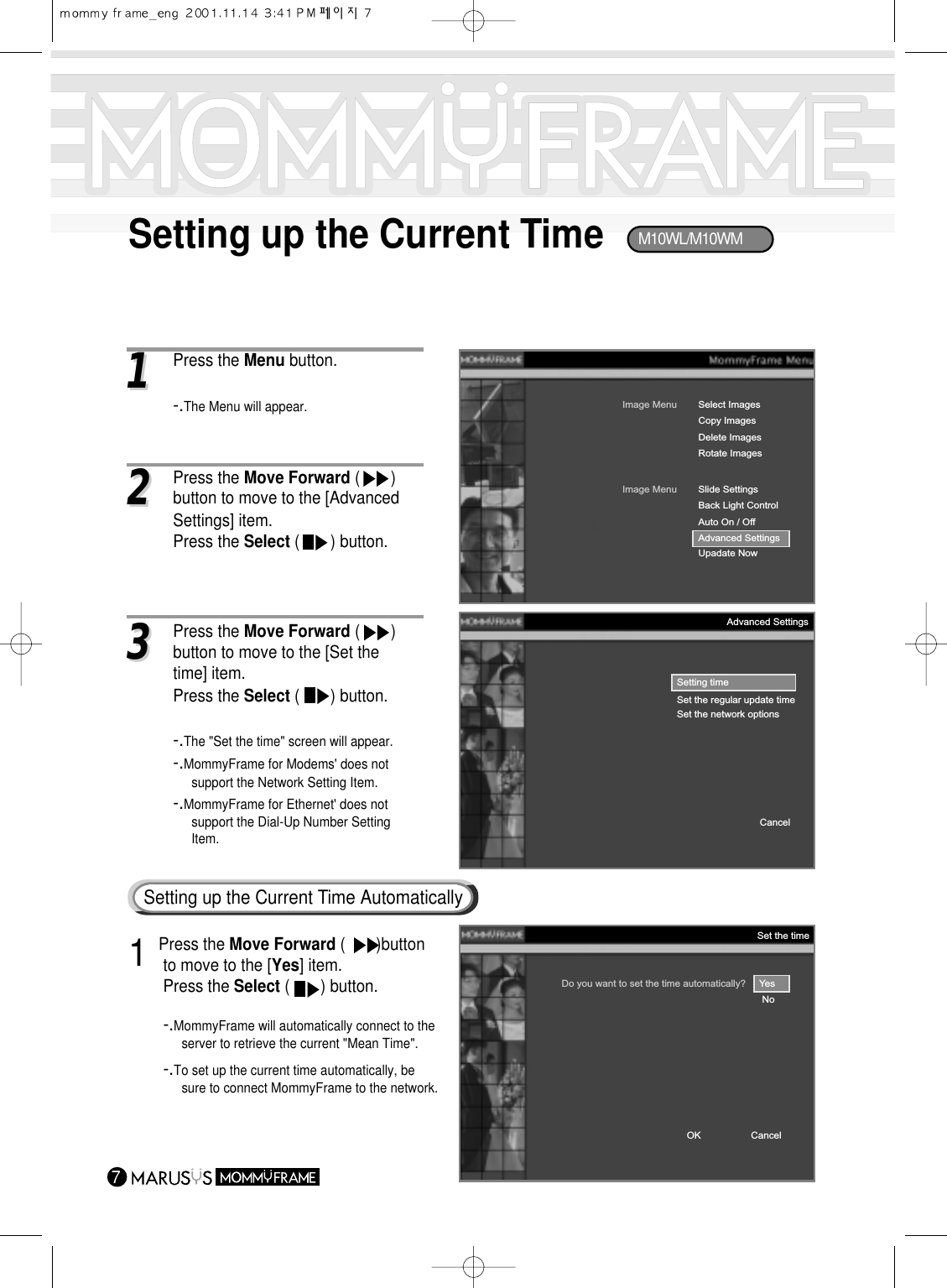 Setting up the Current Time711Press the Menu button.-.The Menu will appear.Image MenuCopy ImagesDelete ImagesRotate ImagesSelect ImagesImage MenuBack Light ControlAuto On / OffAdvanced SettingsUpadate NowSlide SettingsSetting timeSet the regular update timeSet the network optionsCancelAdvanced Settings33Press the Move Forward (       ) button to move to the [Set the time] item.Press the Select (       ) button.-.The &quot;Set the time&quot; screen will appear.-.MommyFrame for Modems&apos; does not support the Network Setting Item.-.MommyFrame for Ethernet&apos; does not support the Dial-Up Number Setting Item.22Press the Move Forward (       ) button to move to the [Advanced Settings] item.Press the Select (       ) button.Do you want to set the time automatically?     YesNoCancelOKSet the time1 Press the Move Forward (       )button to move to the [Yes] item.Press the Select (       ) button.-.MommyFrame will automatically connect to theserver to retrieve the current &quot;Mean Time&quot;.-.To set up the current time automatically, be sure to connect MommyFrame to the network.Setting up the Current Time AutomaticallyM10WL/M10WM