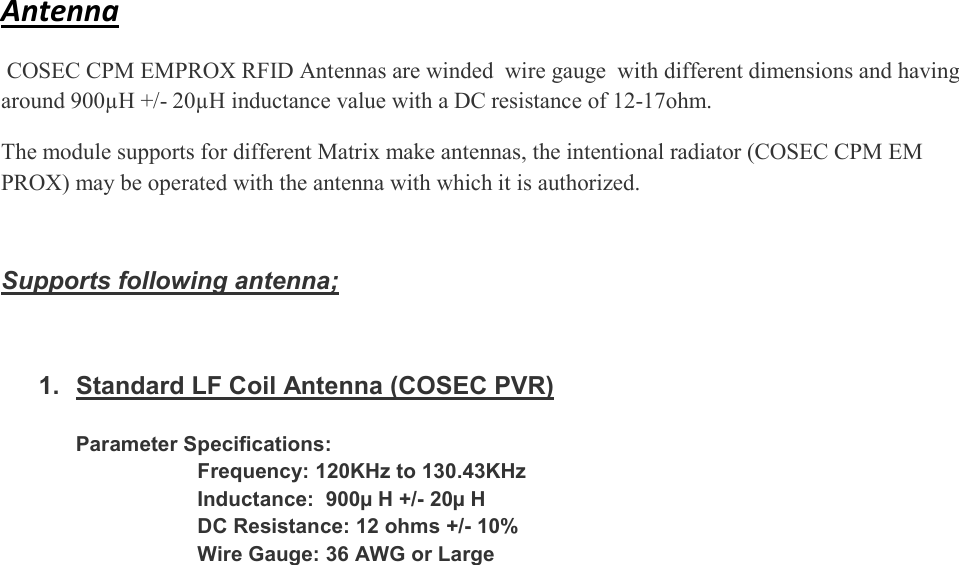  Antenna   COSEC CPM EMPROX RFID Antennas are winded  wire gauge  with different dimensions and having around 900µH +/- 20µH inductance value with a DC resistance of 12-17ohm. The module supports for different Matrix make antennas, the intentional radiator (COSEC CPM EM PROX) may be operated with the antenna with which it is authorized.   Supports following antenna;   1.  Standard LF Coil Antenna (COSEC PVR)  Parameter Specifications:                      Frequency: 120KHz to 130.43KHz                      Inductance:  900µ H +/- 20µ H                      DC Resistance: 12 ohms +/- 10%                      Wire Gauge: 36 AWG or Large 