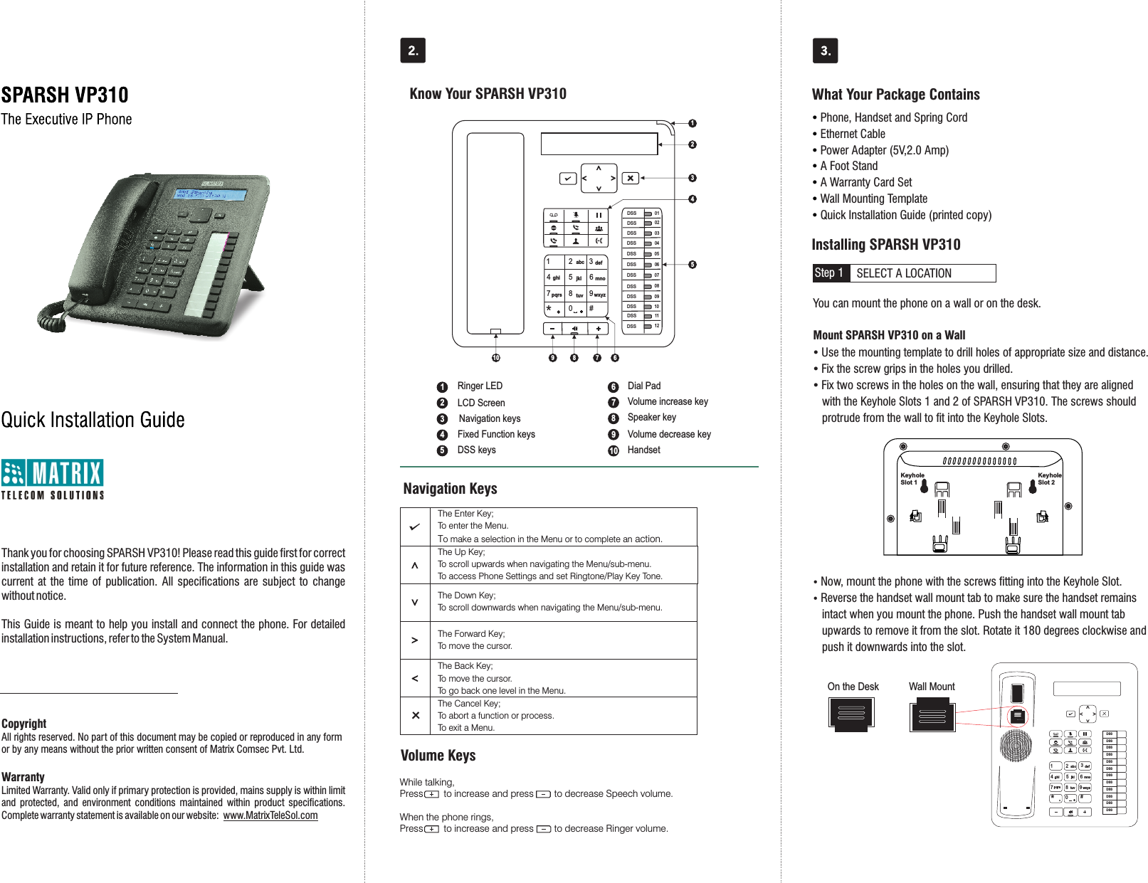 Thank you for choosing SPARSH VP310! Please read this guide first for correct installation and retain it for future reference. The information in this guide was current  at  the time  of  publication.  All  specifications  are  subject  to  change without notice.This Guide is meant to help you install and connect the phone. For detailed installation instructions, refer to the System Manual.CopyrightAll rights reserved. No part of this document may be copied or reproduced in any form or by any means without the prior written consent of Matrix Comsec Pvt. Ltd.WarrantyLimited Warranty. Valid only if primary protection is provided, mains supply is within limit and  protected,  and  environment  conditions  maintained  within  product  specifications. Complete warranty statement is available on our website:  www.MatrixTeleSol.comSELECT A LOCATIONStep 1Ÿ Phone, Handset and Spring CordŸ Ethernet CableŸ Power Adapter (5V,2.0 Amp)Ÿ A Foot StandŸ A Warranty Card SetŸ Wall Mounting TemplateŸ Quick Installation Guide (printed copy)Know Your SPARSH VP310 What Your Package ContainsInstalling SPARSH VP310You can mount the phone on a wall or on the desk.       Mount SPARSH VP310 on a WallŸ Use the mounting template to drill holes of appropriate size and distance. Ÿ Fix the screw grips in the holes you drilled. Ÿ Fix two screws in the holes on the wall, ensuring that they are aligned     with the Keyhole Slots 1 and 2 of SPARSH VP310. The screws should      protrude from the wall to fit into the Keyhole Slots.Ÿ Now, mount the phone with the screws fitting into the Keyhole Slot.Ÿ Reverse the handset wall mount tab to make sure the handset remains    intact when you mount the phone. Push the handset wall mount tab    upwards to remove it from the slot. Rotate it 180 degrees clockwise and    push it downwards into the slot. 8DSS01DSS12DSS02DSS03DSS04DSS05DSS06DSS07DSS08DSS09DSS10DSS111 2 345678 90*#abc defghi jkl mnopqrs tuv wxyz16Volume decrease keyVolume increase keySpeaker keyLCD ScreenRinger LEDFixed Function keysDial PadDSS keys12345789Navigation keysHandsetWhile talking,Press        to increase and press        to decrease Speech volume.When the phone rings,Press        to increase and press        to decrease Ringer volume.Volume KeysNavigation Keys The Enter Key;  To enter the Menu.  To make a selection in the Menu or to complete an action.   The Up Key;  To scroll upwards when navigating the Menu/sub-menu.  To access Phone Settings and set Ringtone/Play Key Tone.   The Down Key;  To scroll downwards when navigating the Menu/sub-menu.   The Forward Key;  To move the cursor.   The Back Key;  To move the cursor.  To go back one level in the Menu.   The Cancel Key;  To abort a function or process.  To exit a Menu. Keyhole Slot 2Keyhole Slot 157 69103421610Wall MountOn the DeskDSSDSSDSSDSSDSSDSSDSSDSSDSSDSSDSSDSS1 2 abc 3def4ghi 5jkl 6mno7pqrs 8tuv 9wxyz#*0