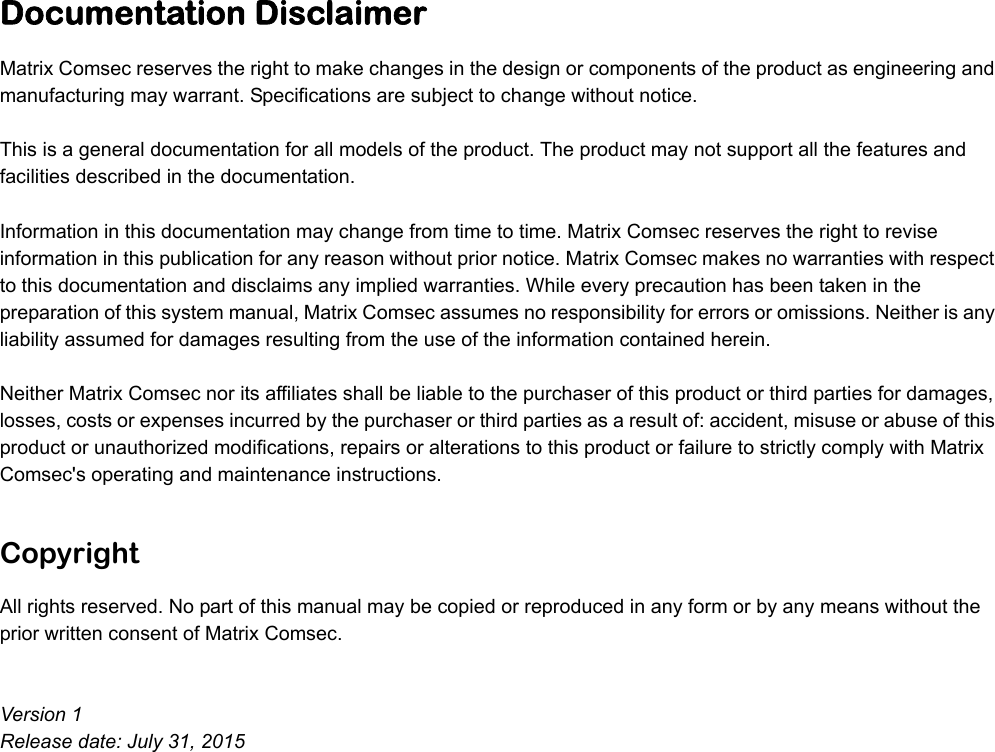 Documentation DisclaimerMatrix Comsec reserves the right to make changes in the design or components of the product as engineering and manufacturing may warrant. Specifications are subject to change without notice. This is a general documentation for all models of the product. The product may not support all the features and facilities described in the documentation. Information in this documentation may change from time to time. Matrix Comsec reserves the right to revise information in this publication for any reason without prior notice. Matrix Comsec makes no warranties with respect to this documentation and disclaims any implied warranties. While every precaution has been taken in the preparation of this system manual, Matrix Comsec assumes no responsibility for errors or omissions. Neither is any liability assumed for damages resulting from the use of the information contained herein. Neither Matrix Comsec nor its affiliates shall be liable to the purchaser of this product or third parties for damages, losses, costs or expenses incurred by the purchaser or third parties as a result of: accident, misuse or abuse of this product or unauthorized modifications, repairs or alterations to this product or failure to strictly comply with Matrix Comsec&apos;s operating and maintenance instructions. CopyrightAll rights reserved. No part of this manual may be copied or reproduced in any form or by any means without the prior written consent of Matrix Comsec.Version 1Release date: July 31, 2015