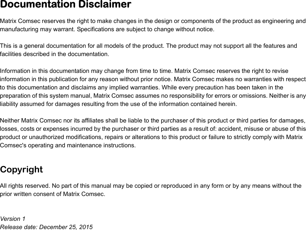 Documentation DisclaimerMatrix Comsec reserves the right to make changes in the design or components of the product as engineering and manufacturing may warrant. Specifications are subject to change without notice. This is a general documentation for all models of the product. The product may not support all the features and facilities described in the documentation. Information in this documentation may change from time to time. Matrix Comsec reserves the right to revise information in this publication for any reason without prior notice. Matrix Comsec makes no warranties with respect to this documentation and disclaims any implied warranties. While every precaution has been taken in the preparation of this system manual, Matrix Comsec assumes no responsibility for errors or omissions. Neither is any liability assumed for damages resulting from the use of the information contained herein. Neither Matrix Comsec nor its affiliates shall be liable to the purchaser of this product or third parties for damages, losses, costs or expenses incurred by the purchaser or third parties as a result of: accident, misuse or abuse of this product or unauthorized modifications, repairs or alterations to this product or failure to strictly comply with Matrix Comsec&apos;s operating and maintenance instructions. CopyrightAll rights reserved. No part of this manual may be copied or reproduced in any form or by any means without the prior written consent of Matrix Comsec.Version 1Release date: December 25, 2015