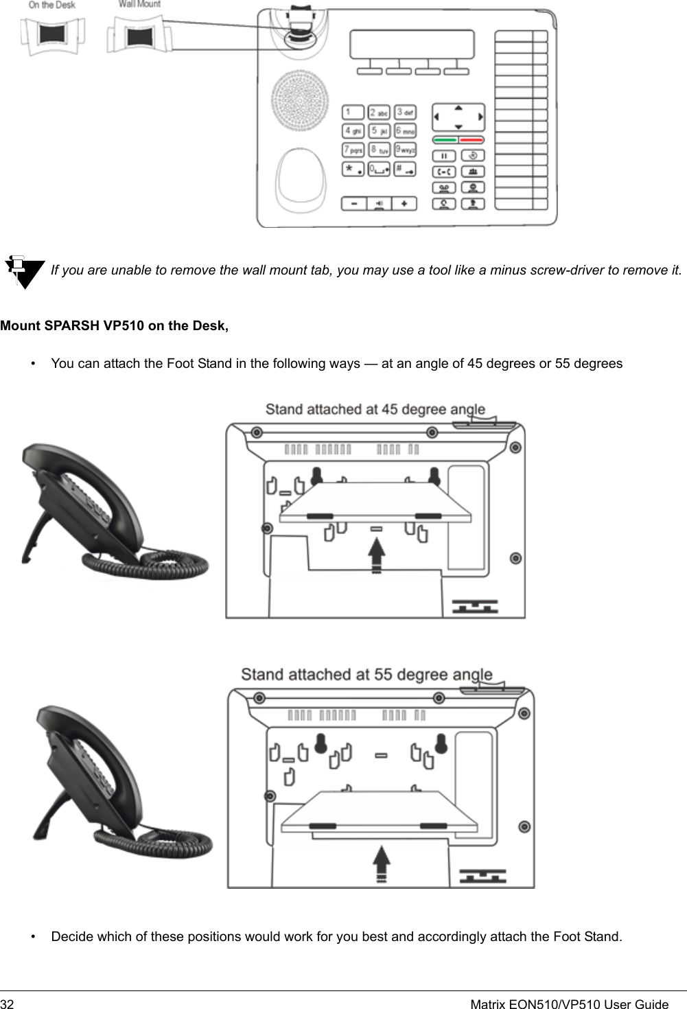 32 Matrix EON510/VP510 User GuideIf you are unable to remove the wall mount tab, you may use a tool like a minus screw-driver to remove it.Mount SPARSH VP510 on the Desk,• You can attach the Foot Stand in the following ways — at an angle of 45 degrees or 55 degrees• Decide which of these positions would work for you best and accordingly attach the Foot Stand.