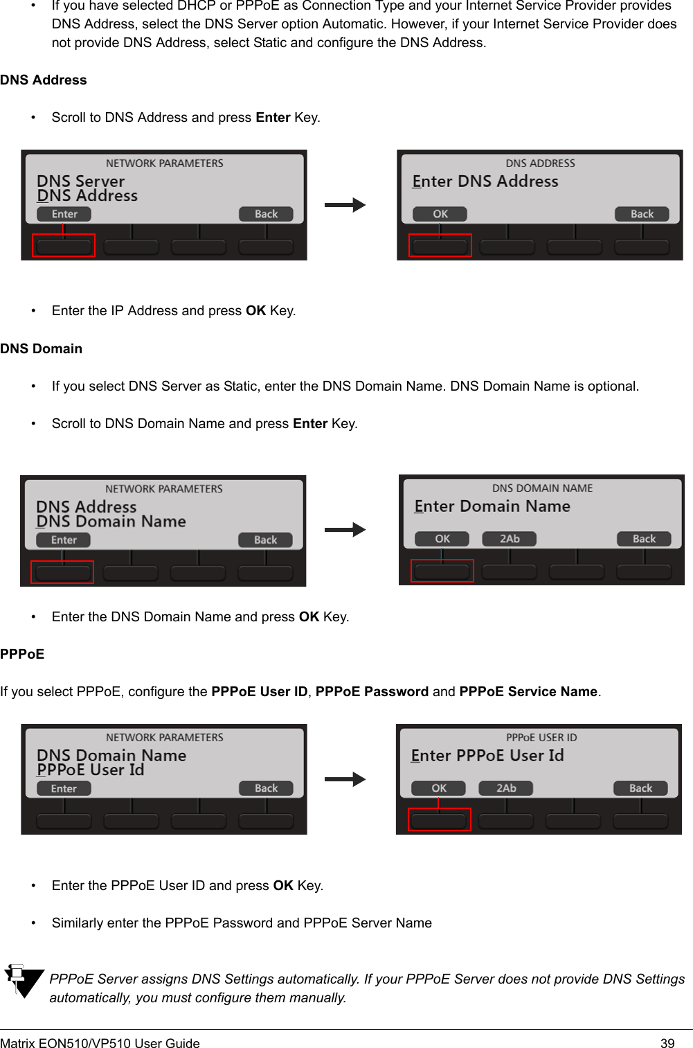 Matrix EON510/VP510 User Guide 39• If you have selected DHCP or PPPoE as Connection Type and your Internet Service Provider provides DNS Address, select the DNS Server option Automatic. However, if your Internet Service Provider does not provide DNS Address, select Static and configure the DNS Address.DNS Address• Scroll to DNS Address and press Enter Key.• Enter the IP Address and press OK Key.DNS Domain• If you select DNS Server as Static, enter the DNS Domain Name. DNS Domain Name is optional.• Scroll to DNS Domain Name and press Enter Key.• Enter the DNS Domain Name and press OK Key.PPPoE If you select PPPoE, configure the PPPoE User ID, PPPoE Password and PPPoE Service Name. • Enter the PPPoE User ID and press OK Key.• Similarly enter the PPPoE Password and PPPoE Server NamePPPoE Server assigns DNS Settings automatically. If your PPPoE Server does not provide DNS Settings automatically, you must configure them manually. 