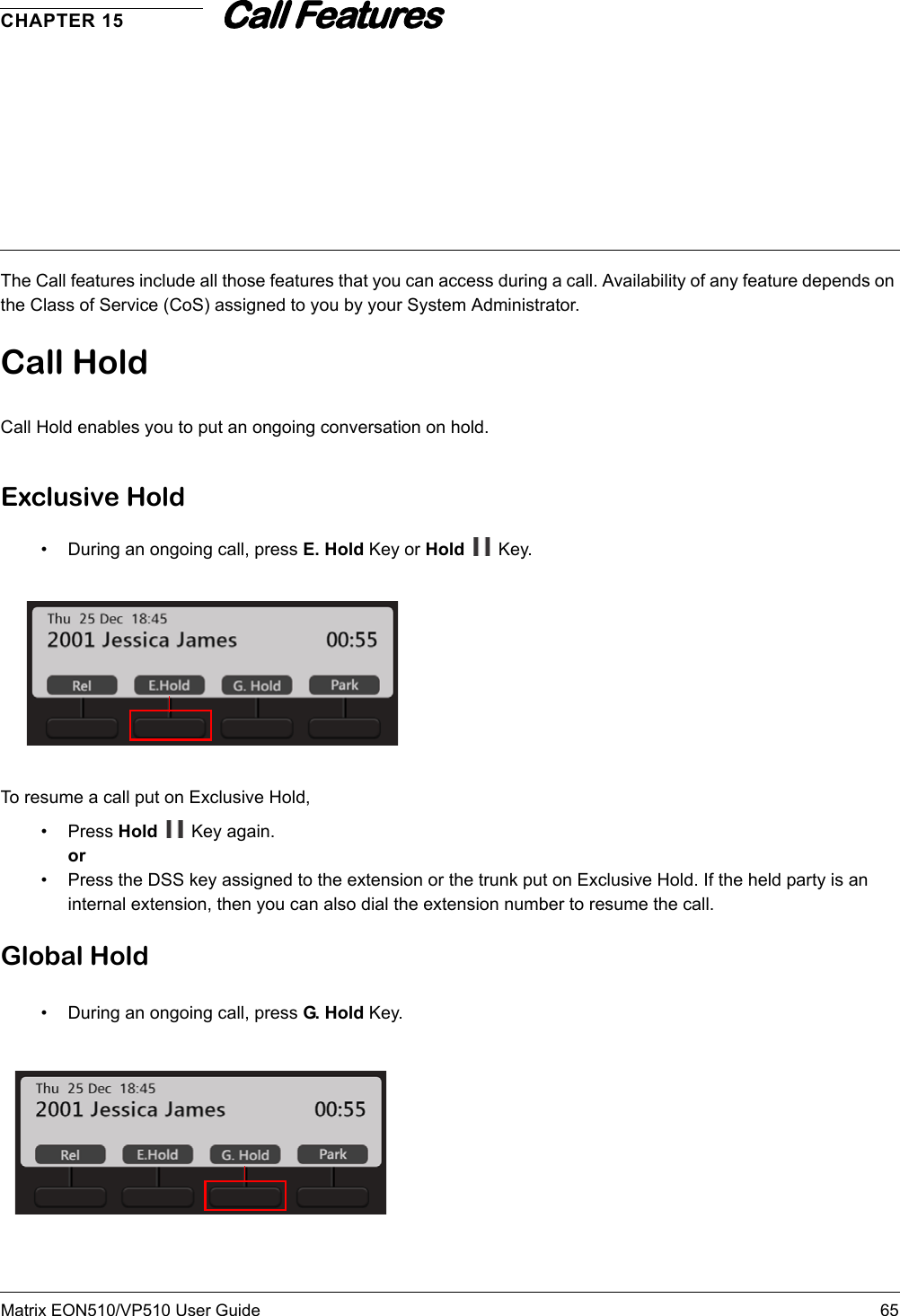 Matrix EON510/VP510 User Guide 65CHAPTER 15Call Features The Call features include all those features that you can access during a call. Availability of any feature depends on the Class of Service (CoS) assigned to you by your System Administrator.Call HoldCall Hold enables you to put an ongoing conversation on hold.Exclusive Hold• During an ongoing call, press E. Hold Key or Hold  Key.To resume a call put on Exclusive Hold,• Press Hold   Key again.or• Press the DSS key assigned to the extension or the trunk put on Exclusive Hold. If the held party is an internal extension, then you can also dial the extension number to resume the call.Global Hold• During an ongoing call, press G. H old  Key.