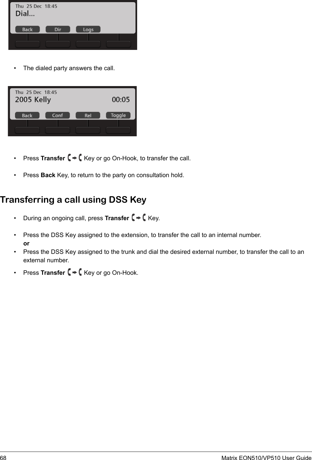 68 Matrix EON510/VP510 User Guide• The dialed party answers the call.• Press Transfer   Key or go On-Hook, to transfer the call.• Press Back Key, to return to the party on consultation hold.Transferring a call using DSS Key• During an ongoing call, press Transfer   Key.• Press the DSS Key assigned to the extension, to transfer the call to an internal number.or• Press the DSS Key assigned to the trunk and dial the desired external number, to transfer the call to an external number. • Press Transfer   Key or go On-Hook.
