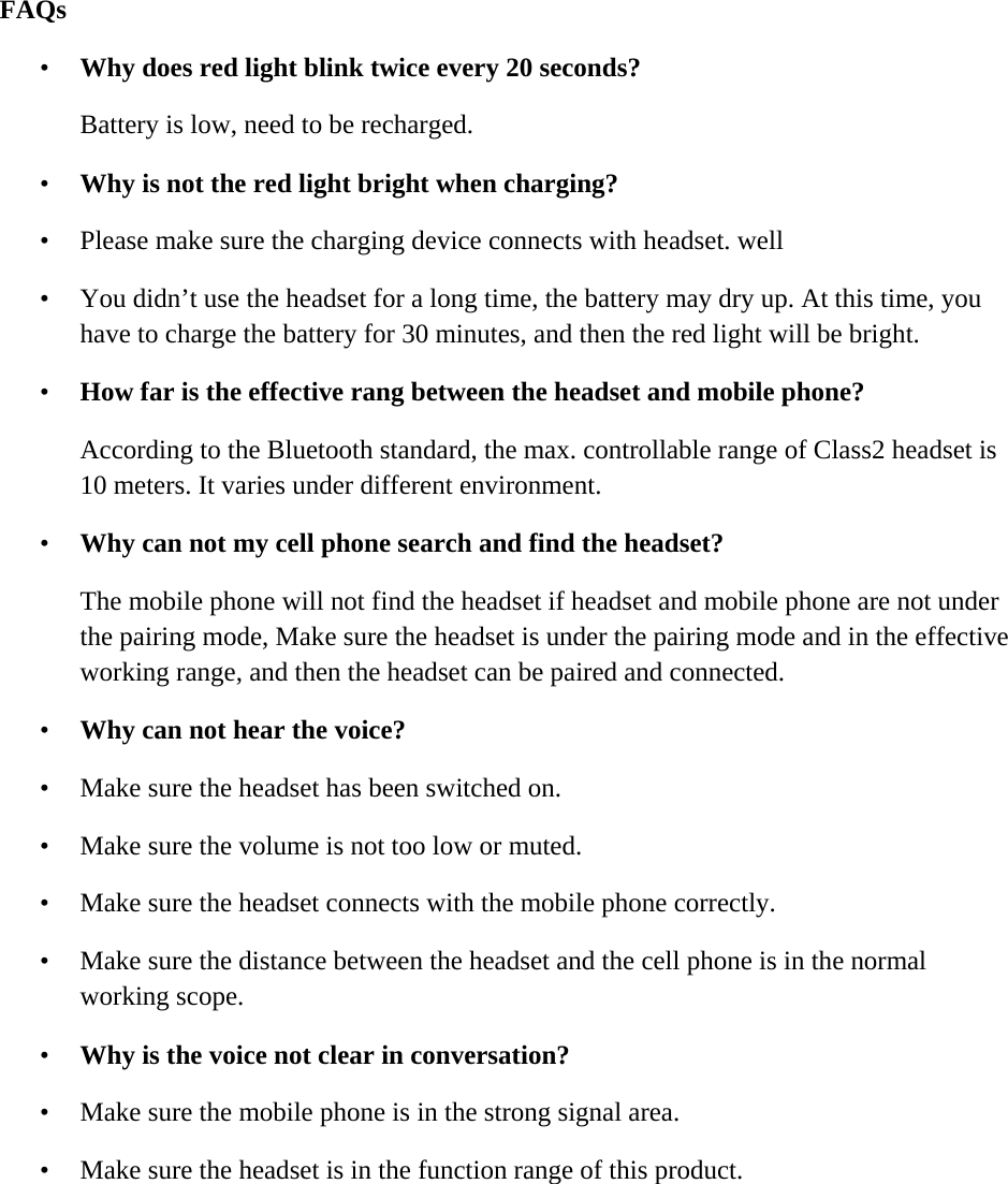         FAQs  &bull; Why does red light blink twice every 20 seconds?  Battery is low, need to be recharged. &bull; Why is not the red light bright when charging?  &bull; Please make sure the charging device connects with headset. well  &bull; You didn&rsquo;t use the headset for a long time, the battery may dry up. At this time, you have to charge the battery for 30 minutes, and then the red light will be bright. &bull; How far is the effective rang between the headset and mobile phone?  According to the Bluetooth standard, the max. controllable range of Class2 headset is 10 meters. It varies under different environment. &bull; Why can not my cell phone search and find the headset?  The mobile phone will not find the headset if headset and mobile phone are not under the pairing mode, Make sure the headset is under the pairing mode and in the effective working range, and then the headset can be paired and connected. &bull; Why can not hear the voice?  &bull; Make sure the headset has been switched on.  &bull; Make sure the volume is not too low or muted.  &bull; Make sure the headset connects with the mobile phone correctly.  &bull; Make sure the distance between the headset and the cell phone is in the normal working scope. &bull; Why is the voice not clear in conversation? &bull; Make sure the mobile phone is in the strong signal area.  &bull; Make sure the headset is in the function range of this product.  