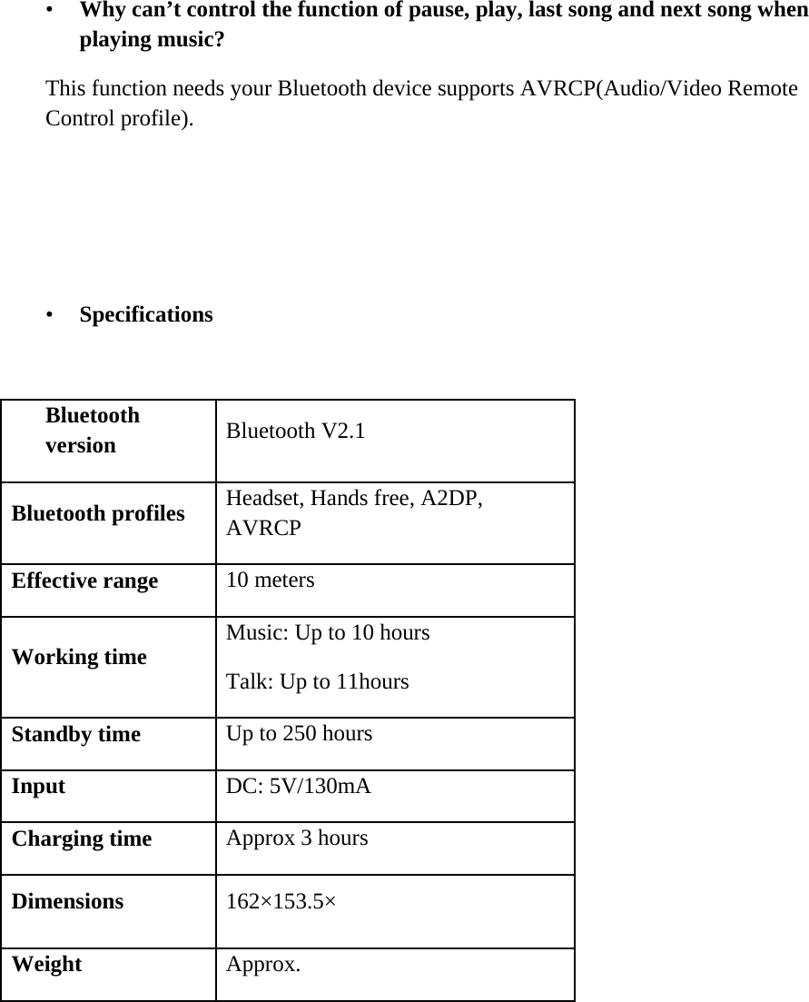    &bull; Why can&rsquo;t control the function of pause, play, last song and next song when playing music? This function needs your Bluetooth device supports AVRCP(Audio/Video Remote Control profile).     &bull; Specifications   Bluetooth version   Bluetooth V2.1  Bluetooth profiles   Headset, Hands free, A2DP, AVRCP  Effective range   10 meters  Working time   Music: Up to 10 hours Talk: Up to 11hours  Standby time   Up to 250 hours  Input   DC: 5V/130mA  Charging time   Approx 3 hours  Dimensions   162&times;153.5&times;  Weight  Approx.   