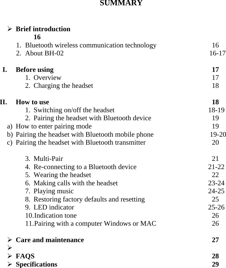       SUMMARY   &frac34; Brief introduction         16 1. Bluetooth wireless communication technology        16 2. About BH-02                                                 16-17  I. Before using         17 1. Overview         17 2. Charging the headset                       18  II. How to use          18 1. Switching on/off the headset                  18-19 2. Pairing the headset with Bluetooth device        19 a) How to enter pairing mode       19 b) Pairing the headset with Bluetooth mobile phone               19-20 c) Pairing the headset with Bluetooth transmitter        20  3. Multi-Pair         21 4. Re-connecting to a Bluetooth device                21-22 5. Wearing the headset        22 6. Making calls with the headset                  23-24 7. Playing music                      24-25 8. Restoring factory defaults and resetting        25 9. LED indicator                      25-26 10. Indication tone        26 11. Pairing with a computer Windows or MAC       26  &frac34; Care and maintenance         27 &frac34;  &frac34; FAQS          28 &frac34; Specifications         29    
