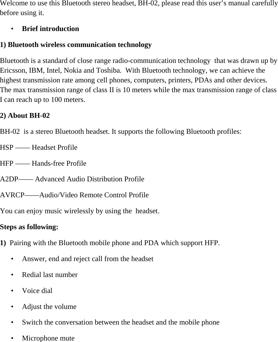      Welcome to use this Bluetooth stereo headset, BH-02, please read this user&rsquo;s manual carefully before using it. &bull; Brief introduction 1) Bluetooth wireless communication technology  Bluetooth is a standard of close range radio-communication technology  that was drawn up by Ericsson, IBM, Intel, Nokia and Toshiba.  With Bluetooth technology, we can achieve the highest transmission rate among cell phones, computers, printers, PDAs and other devices. The max transmission range of class II is 10 meters while the max transmission range of class  I can reach up to 100 meters. 2) About BH-02  BH-02  is a stereo Bluetooth headset. It supports the following Bluetooth profiles:  HSP &mdash;&mdash; Headset Profile  HFP &mdash;&mdash; Hands-free Profile  A2DP&mdash;&mdash; Advanced Audio Distribution Profile  AVRCP&mdash;&mdash;Audio/Video Remote Control Profile You can enjoy music wirelessly by using the  headset.                Steps as following: 1)  Pairing with the Bluetooth mobile phone and PDA which support HFP.  &bull; Answer, end and reject call from the headset  &bull; Redial last number  &bull; Voice dial  &bull; Adjust the volume  &bull; Switch the conversation between the headset and the mobile phone  &bull; Microphone mute     