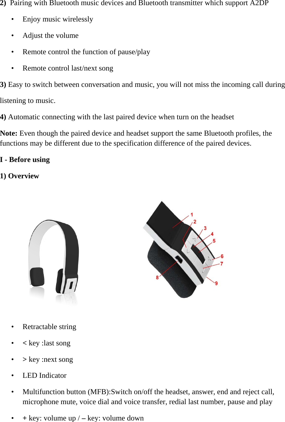     2)  Pairing with Bluetooth music devices and Bluetooth transmitter which support A2DP  &bull; Enjoy music wirelessly  &bull; Adjust the volume  &bull; Remote control the function of pause/play  &bull; Remote control last/next song 3) Easy to switch between conversation and music, you will not miss the incoming call during listening to music.  4) Automatic connecting with the last paired device when turn on the headset Note: Even though the paired device and headset support the same Bluetooth profiles, the functions may be different due to the specification difference of the paired devices. I - Before using  1) Overview   &bull; Retractable string  &bull; < key :last song  &bull; > key :next song  &bull; LED Indicator  &bull; Multifunction button (MFB):Switch on/off the headset, answer, end and reject call, microphone mute, voice dial and voice transfer, redial last number, pause and play  &bull; + key: volume up / &ndash; key: volume down  