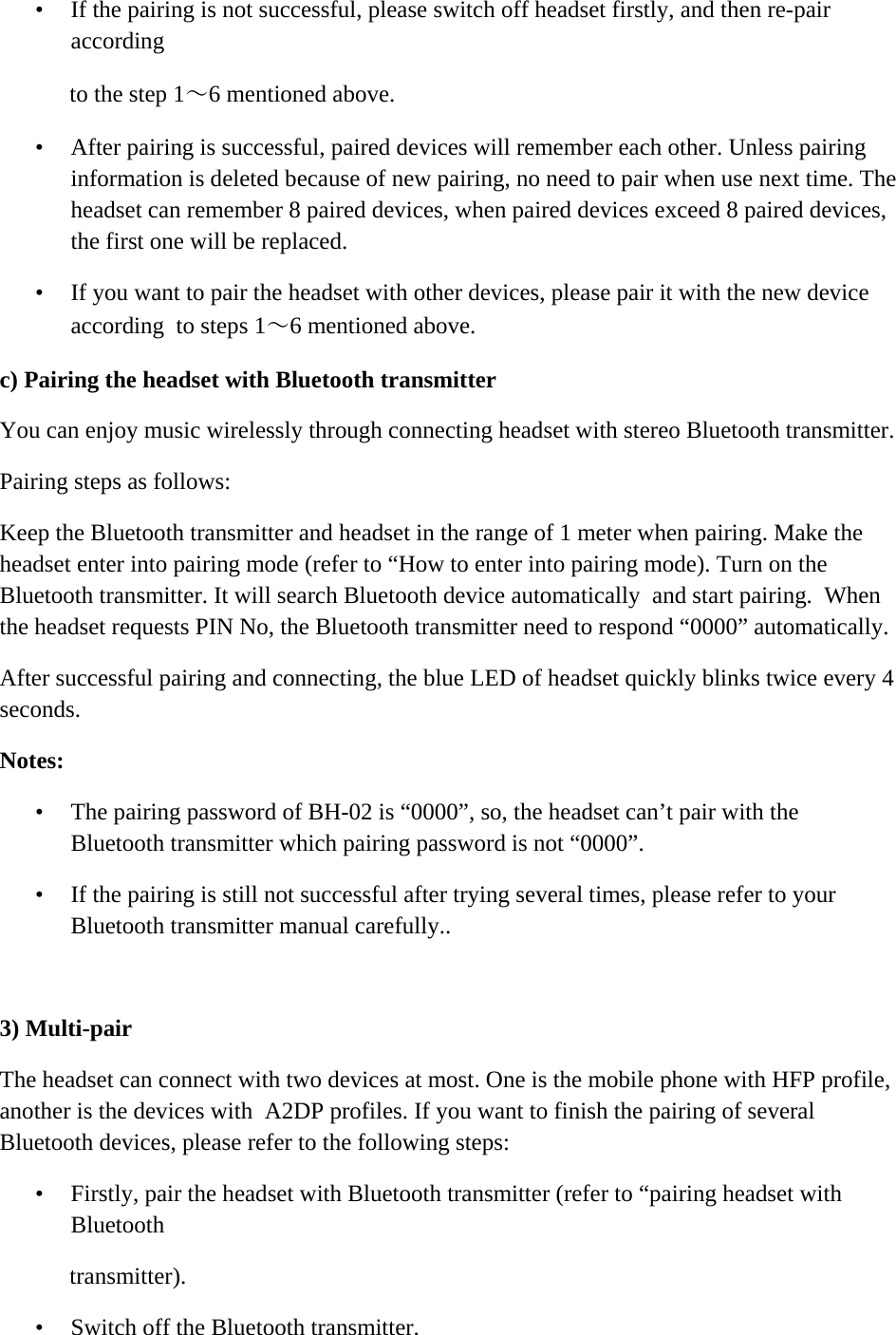    &bull; If the pairing is not successful, please switch off headset firstly, and then re-pair according  to the step 1～6 mentioned above.  &bull; After pairing is successful, paired devices will remember each other. Unless pairing information is deleted because of new pairing, no need to pair when use next time. The headset can remember 8 paired devices, when paired devices exceed 8 paired devices, the first one will be replaced. &bull; If you want to pair the headset with other devices, please pair it with the new device according  to steps 1～6 mentioned above.  c) Pairing the headset with Bluetooth transmitter  You can enjoy music wirelessly through connecting headset with stereo Bluetooth transmitter.  Pairing steps as follows:  Keep the Bluetooth transmitter and headset in the range of 1 meter when pairing. Make the headset enter into pairing mode (refer to &ldquo;How to enter into pairing mode). Turn on the Bluetooth transmitter. It will search Bluetooth device automatically  and start pairing.  When the headset requests PIN No, the Bluetooth transmitter need to respond &ldquo;0000&rdquo; automatically.  After successful pairing and connecting, the blue LED of headset quickly blinks twice every 4 seconds.  Notes:  &bull; The pairing password of BH-02 is &ldquo;0000&rdquo;, so, the headset can&rsquo;t pair with the Bluetooth transmitter which pairing password is not &ldquo;0000&rdquo;.  &bull; If the pairing is still not successful after trying several times, please refer to your Bluetooth transmitter manual carefully..   3) Multi-pair  The headset can connect with two devices at most. One is the mobile phone with HFP profile, another is the devices with  A2DP profiles. If you want to finish the pairing of several Bluetooth devices, please refer to the following steps: &bull; Firstly, pair the headset with Bluetooth transmitter (refer to &ldquo;pairing headset with Bluetooth  transmitter).  &bull; Switch off the Bluetooth transmitter.  