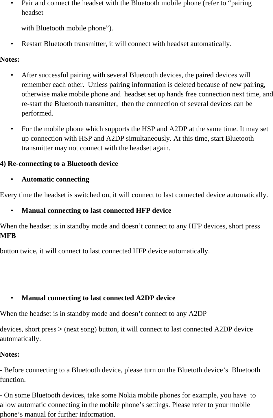    &bull; Pair and connect the headset with the Bluetooth mobile phone (refer to &ldquo;pairing headset  with Bluetooth mobile phone&rdquo;).  &bull; Restart Bluetooth transmitter, it will connect with headset automatically. Notes: &bull; After successful pairing with several Bluetooth devices, the paired devices will remember each other.  Unless pairing information is deleted because of new pairing, otherwise make mobile phone and  headset set up hands free connection next time, and re-start the Bluetooth transmitter,  then the connection of several devices can be performed.  &bull; For the mobile phone which supports the HSP and A2DP at the same time. It may set up connection with HSP and A2DP simultaneously. At this time, start Bluetooth transmitter may not connect with the headset again. 4) Re-connecting to a Bluetooth device &bull; Automatic connecting  Every time the headset is switched on, it will connect to last connected device automatically. &bull; Manual connecting to last connected HFP device  When the headset is in standby mode and doesn&rsquo;t connect to any HFP devices, short press MFB  button twice, it will connect to last connected HFP device automatically.   &bull; Manual connecting to last connected A2DP device  When the headset is in standby mode and doesn&rsquo;t connect to any A2DP  devices, short press > (next song) button, it will connect to last connected A2DP device automatically.  Notes:  - Before connecting to a Bluetooth device, please turn on the Bluetoth device&rsquo;s  Bluetooth function.  - On some Bluetooth devices, take some Nokia mobile phones for example, you have  to allow automatic connecting in the mobile phone&rsquo;s settings. Please refer to your mobile  phone&rsquo;s manual for further information. 
