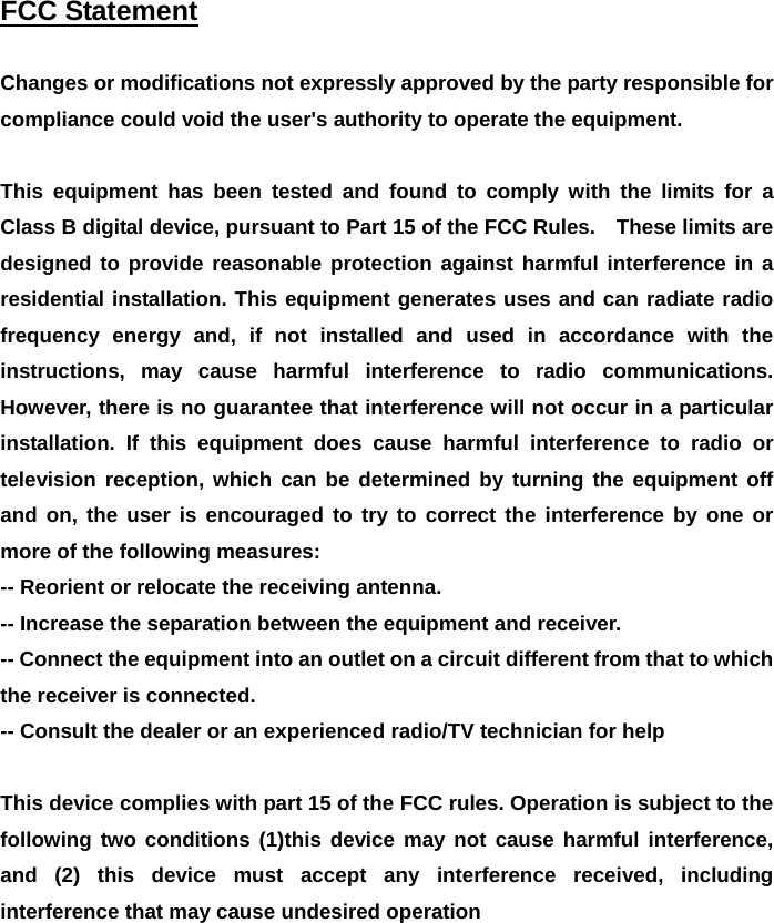  FCC Statement   Changes or modifications not expressly approved by the party responsible for compliance could void the user's authority to operate the equipment.      This equipment has been tested and found to comply with the limits for a Class B digital device, pursuant to Part 15 of the FCC Rules.    These limits are designed to provide reasonable protection against harmful interference in a residential installation. This equipment generates uses and can radiate radio frequency energy and, if not installed and used in accordance with the instructions, may cause harmful interference to radio communications. However, there is no guarantee that interference will not occur in a particular installation. If this equipment does cause harmful interference to radio or television reception, which can be determined by turning the equipment off and on, the user is encouraged to try to correct the interference by one or more of the following measures:   -- Reorient or relocate the receiving antenna.     -- Increase the separation between the equipment and receiver.     -- Connect the equipment into an outlet on a circuit different from that to which the receiver is connected.     -- Consult the dealer or an experienced radio/TV technician for help      This device complies with part 15 of the FCC rules. Operation is subject to the following two conditions (1)this device may not cause harmful interference, and (2) this device must accept any interference received, including interference that may cause undesired operation      