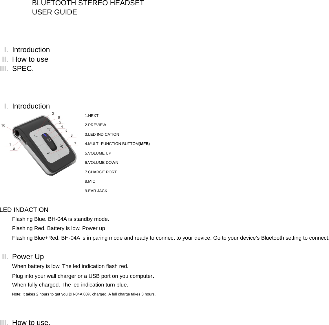  BLUETOOTH STEREO HEADSET USER GUIDE      I. Introduction II.  How to use III. SPEC.    I. Introduction 1. NEXT 2. PREVIEW 3. LED INDICATION 4. MULTI-FUNCTION BUTTOM(MFB) 5. VOLUME UP 6. VOLUME DOWN 7. CHARGE PORT 8. MIC 9. EAR JACK  LED INDACTION Flashing Blue. BH-04A is standby mode. Flashing Red. Battery is low. Power up Flashing Blue+Red. BH-04A is in paring mode and ready to connect to your device. Go to your device&rsquo;s Bluetooth setting to connect.   II. Power Up When battery is low. The led indication flash red.   Plug into your wall charger or a USB port on you computer. When fully charged. The led indication turn blue. Note: It takes 2 hours to get you BH-04A 80% charged. A full charge takes 3 hours.   III.  How to use. 
