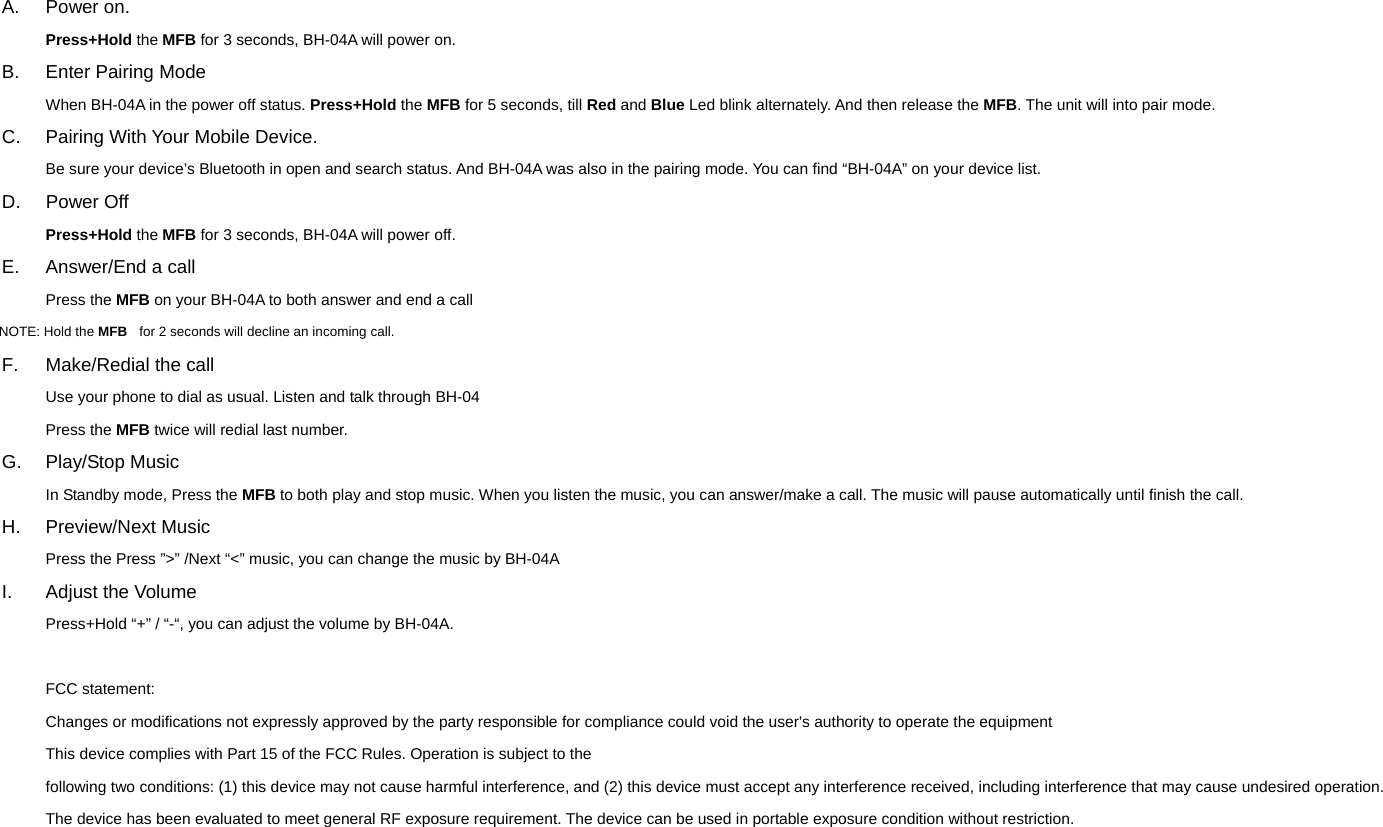 A. Power on. Press+Hold the MFB for 3 seconds, BH-04A will power on. B. Enter Pairing Mode When BH-04A in the power off status. Press+Hold the MFB for 5 seconds, till Red and Blue Led blink alternately. And then release the MFB. The unit will into pair mode. C.  Pairing With Your Mobile Device. Be sure your device&rsquo;s Bluetooth in open and search status. And BH-04A was also in the pairing mode. You can find &ldquo;BH-04A&rdquo; on your device list.   D. Power Off Press+Hold the MFB for 3 seconds, BH-04A will power off. E.  Answer/End a call Press the MFB on your BH-04A to both answer and end a call NOTE: Hold the MFB    for 2 seconds will decline an incoming call. F.  Make/Redial the call Use your phone to dial as usual. Listen and talk through BH-04 Press the MFB twice will redial last number. G. Play/Stop Music In Standby mode, Press the MFB to both play and stop music. When you listen the music, you can answer/make a call. The music will pause automatically until finish the call. H. Preview/Next Music Press the Press &rdquo;>&rdquo; /Next &ldquo;<&rdquo; music, you can change the music by BH-04A I.  Adjust the Volume Press+Hold &ldquo;+&rdquo; / &ldquo;-&ldquo;, you can adjust the volume by BH-04A.  FCC statement: Changes or modifications not expressly approved by the party responsible for compliance could void the user's authority to operate the equipment   This device complies with Part 15 of the FCC Rules. Operation is subject to the following two conditions: (1) this device may not cause harmful interference, and (2) this device must accept any interference received, including interference that may cause undesired operation.   The device has been evaluated to meet general RF exposure requirement. The device can be used in portable exposure condition without restriction. 