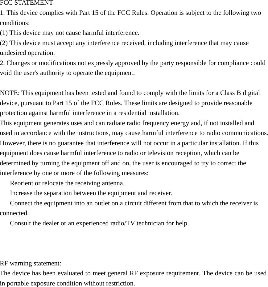 FCC STATEMENT 1. This device complies with Part 15 of the FCC Rules. Operation is subject to the following two conditions: (1) This device may not cause harmful interference. (2) This device must accept any interference received, including interference that may cause undesired operation. 2. Changes or modifications not expressly approved by the party responsible for compliance could void the user's authority to operate the equipment.  NOTE: This equipment has been tested and found to comply with the limits for a Class B digital device, pursuant to Part 15 of the FCC Rules. These limits are designed to provide reasonable protection against harmful interference in a residential installation. This equipment generates uses and can radiate radio frequency energy and, if not installed and used in accordance with the instructions, may cause harmful interference to radio communications. However, there is no guarantee that interference will not occur in a particular installation. If this equipment does cause harmful interference to radio or television reception, which can be determined by turning the equipment off and on, the user is encouraged to try to correct the interference by one or more of the following measures: 　  Reorient or relocate the receiving antenna. 　  Increase the separation between the equipment and receiver. 　  Connect the equipment into an outlet on a circuit different from that to which the receiver is connected. 　  Consult the dealer or an experienced radio/TV technician for help.    RF warning statement: The device has been evaluated to meet general RF exposure requirement. The device can be used in portable exposure condition without restriction. 