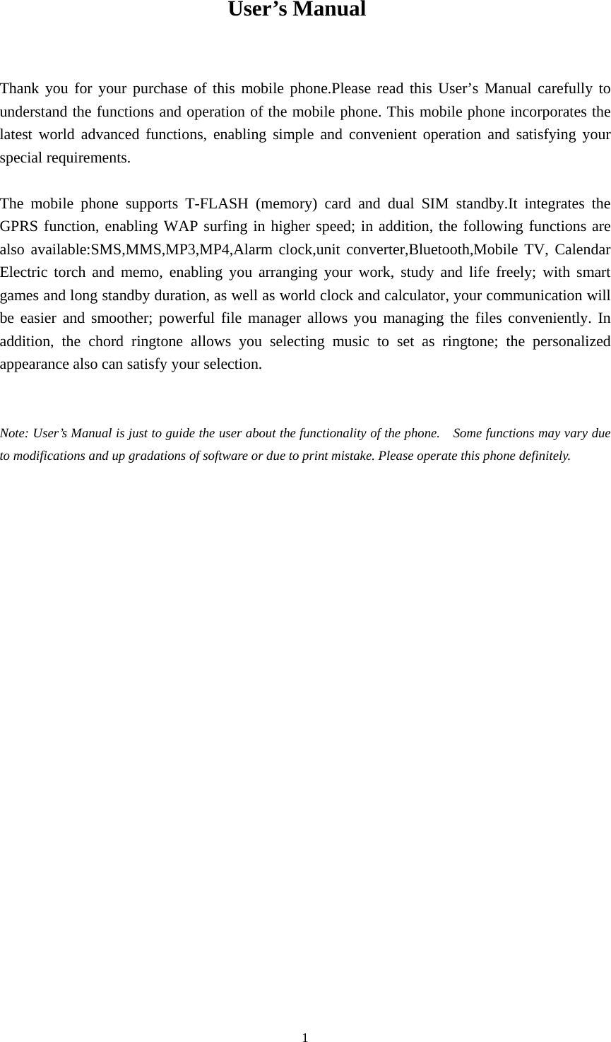  1 User’s Manual   Thank you for your purchase of this mobile phone.Please read this User’s Manual carefully to understand the functions and operation of the mobile phone. This mobile phone incorporates the latest world advanced functions, enabling simple and convenient operation and satisfying your special requirements.    The mobile phone supports T-FLASH (memory) card and dual SIM standby.It integrates the GPRS function, enabling WAP surfing in higher speed; in addition, the following functions are  also available:SMS,MMS,MP3,MP4,Alarm clock,unit converter,Bluetooth,Mobile TV, Calendar Electric torch and memo, enabling you arranging your work, study and life freely; with smart games and long standby duration, as well as world clock and calculator, your communication will be easier and smoother; powerful file manager allows you managing the files conveniently. In addition, the chord ringtone allows you selecting music to set as ringtone; the personalized appearance also can satisfy your selection.     Note: User’s Manual is just to guide the user about the functionality of the phone.    Some functions may vary due to modifications and up gradations of software or due to print mistake. Please operate this phone definitely.                                        