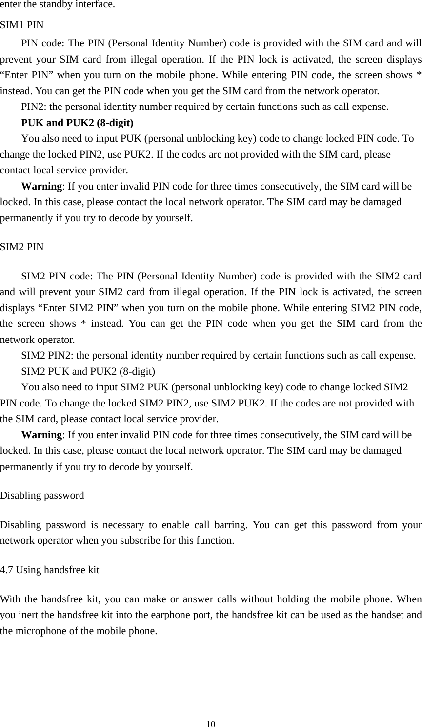 10enter the standby interface.     SIM1 PIN   PIN code: The PIN (Personal Identity Number) code is provided with the SIM card and will prevent your SIM card from illegal operation. If the PIN lock is activated, the screen displays “Enter PIN” when you turn on the mobile phone. While entering PIN code, the screen shows * instead. You can get the PIN code when you get the SIM card from the network operator.   PIN2: the personal identity number required by certain functions such as call expense.   PUK and PUK2 (8-digit) You also need to input PUK (personal unblocking key) code to change locked PIN code. To change the locked PIN2, use PUK2. If the codes are not provided with the SIM card, please contact local service provider.   Warning: If you enter invalid PIN code for three times consecutively, the SIM card will be locked. In this case, please contact the local network operator. The SIM card may be damaged permanently if you try to decode by yourself.   SIM2 PIN SIM2 PIN code: The PIN (Personal Identity Number) code is provided with the SIM2 card and will prevent your SIM2 card from illegal operation. If the PIN lock is activated, the screen displays “Enter SIM2 PIN” when you turn on the mobile phone. While entering SIM2 PIN code, the screen shows * instead. You can get the PIN code when you get the SIM card from the network operator.   SIM2 PIN2: the personal identity number required by certain functions such as call expense.   SIM2 PUK and PUK2 (8-digit) You also need to input SIM2 PUK (personal unblocking key) code to change locked SIM2 PIN code. To change the locked SIM2 PIN2, use SIM2 PUK2. If the codes are not provided with the SIM card, please contact local service provider.   Warning: If you enter invalid PIN code for three times consecutively, the SIM card will be locked. In this case, please contact the local network operator. The SIM card may be damaged permanently if you try to decode by yourself.   Disabling password Disabling password is necessary to enable call barring. You can get this password from your network operator when you subscribe for this function.   4.7 Using handsfree kit With the handsfree kit, you can make or answer calls without holding the mobile phone. When you inert the handsfree kit into the earphone port, the handsfree kit can be used as the handset and the microphone of the mobile phone.    