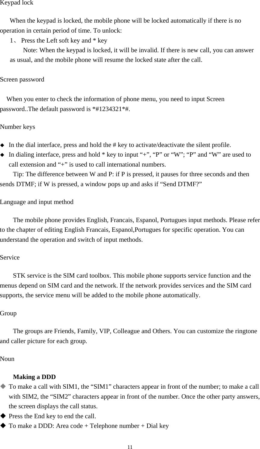  11Keypad lock   When the keypad is locked, the mobile phone will be locked automatically if there is no operation in certain period of time. To unlock:   1、 Press the Left soft key and * key Note: When the keypad is locked, it will be invalid. If there is new call, you can answer as usual, and the mobile phone will resume the locked state after the call.     Screen password  When you enter to check the information of phone menu, you need to input Screen password..The default password is *#1234321*#. Number keys  In the dial interface, press and hold the # key to activate/deactivate the silent profile.    In dialing interface, press and hold * key to input “+”, “P” or “W”; “P” and “W” are used to call extension and “+” is used to call international numbers.   Tip: The difference between W and P: if P is pressed, it pauses for three seconds and then sends DTMF; if W is pressed, a window pops up and asks if “Send DTMF?”   Language and input method The mobile phone provides English, Francais, Espanol, Portugues input methods. Please refer to the chapter of editing English Francais, Espanol,Portugues for specific operation. You can understand the operation and switch of input methods.   Service STK service is the SIM card toolbox. This mobile phone supports service function and the menus depend on SIM card and the network. If the network provides services and the SIM card supports, the service menu will be added to the mobile phone automatically.   Group The groups are Friends, Family, VIP, Colleague and Others. You can customize the ringtone and caller picture for each group.   Noun Making a DDD  To make a call with SIM1, the “SIM1” characters appear in front of the number; to make a call with SIM2, the “SIM2” characters appear in front of the number. Once the other party answers, the screen displays the call status.    Press the End key to end the call.    To make a DDD: Area code + Telephone number + Dial key   