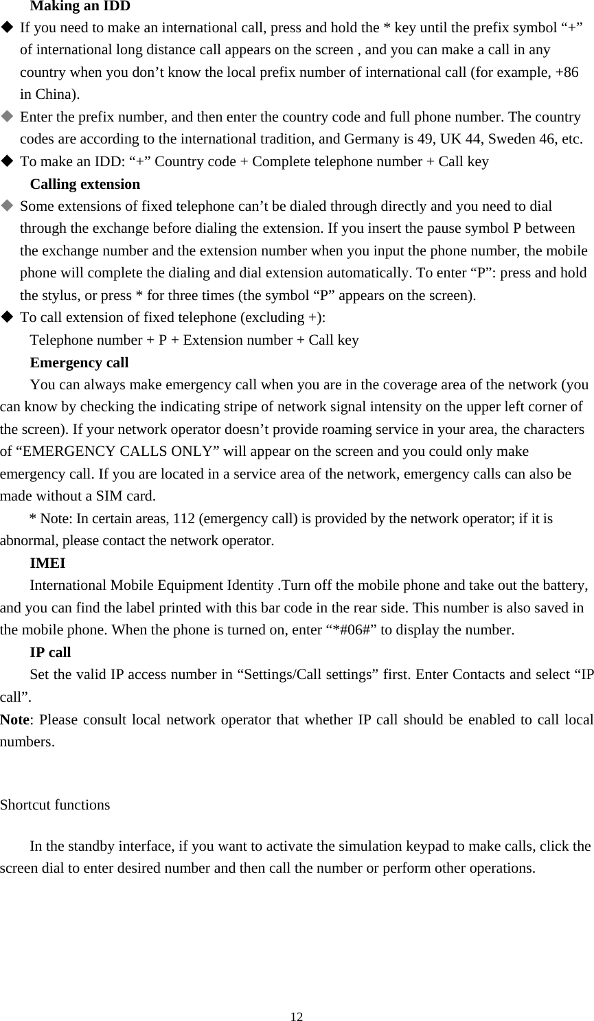  12Making an IDD  If you need to make an international call, press and hold the * key until the prefix symbol “+” of international long distance call appears on the screen , and you can make a call in any country when you don’t know the local prefix number of international call (for example, +86 in China).    Enter the prefix number, and then enter the country code and full phone number. The country codes are according to the international tradition, and Germany is 49, UK 44, Sweden 46, etc.    To make an IDD: “+” Country code + Complete telephone number + Call key Calling extension  Some extensions of fixed telephone can’t be dialed through directly and you need to dial through the exchange before dialing the extension. If you insert the pause symbol P between the exchange number and the extension number when you input the phone number, the mobile phone will complete the dialing and dial extension automatically. To enter “P”: press and hold the stylus, or press * for three times (the symbol “P” appears on the screen).    To call extension of fixed telephone (excluding +):   Telephone number + P + Extension number + Call key Emergency call You can always make emergency call when you are in the coverage area of the network (you can know by checking the indicating stripe of network signal intensity on the upper left corner of the screen). If your network operator doesn’t provide roaming service in your area, the characters of “EMERGENCY CALLS ONLY” will appear on the screen and you could only make emergency call. If you are located in a service area of the network, emergency calls can also be made without a SIM card.   * Note: In certain areas, 112 (emergency call) is provided by the network operator; if it is abnormal, please contact the network operator.   IMEI International Mobile Equipment Identity .Turn off the mobile phone and take out the battery, and you can find the label printed with this bar code in the rear side. This number is also saved in the mobile phone. When the phone is turned on, enter “*#06#” to display the number.   IP call Set the valid IP access number in “Settings/Call settings” first. Enter Contacts and select “IP call”.  Note: Please consult local network operator that whether IP call should be enabled to call local numbers.   Shortcut functions In the standby interface, if you want to activate the simulation keypad to make calls, click the screen dial to enter desired number and then call the number or perform other operations.     