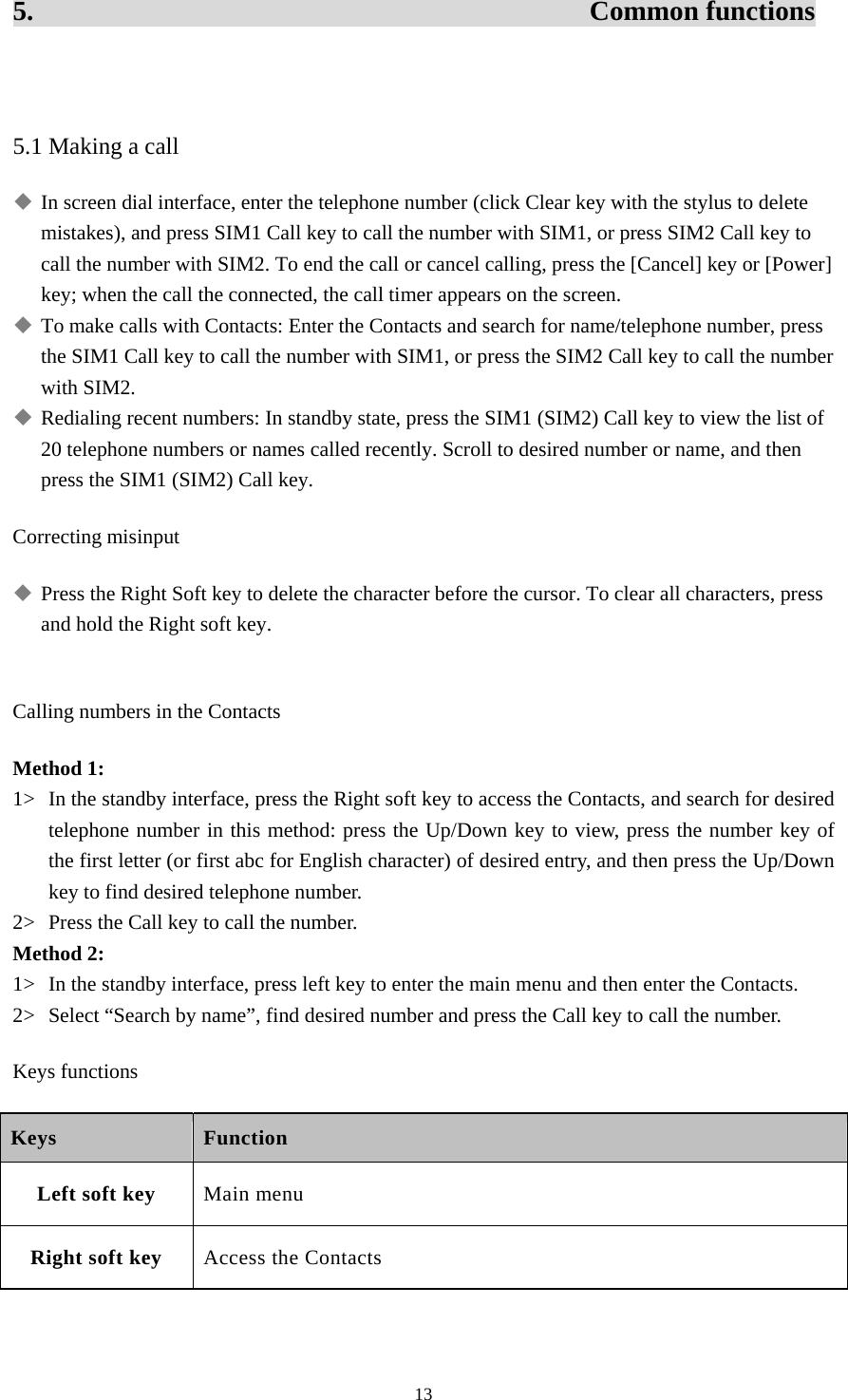  135.                                        Common functions  5.1 Making a call  In screen dial interface, enter the telephone number (click Clear key with the stylus to delete mistakes), and press SIM1 Call key to call the number with SIM1, or press SIM2 Call key to call the number with SIM2. To end the call or cancel calling, press the [Cancel] key or [Power] key; when the call the connected, the call timer appears on the screen.    To make calls with Contacts: Enter the Contacts and search for name/telephone number, press the SIM1 Call key to call the number with SIM1, or press the SIM2 Call key to call the number with SIM2.    Redialing recent numbers: In standby state, press the SIM1 (SIM2) Call key to view the list of 20 telephone numbers or names called recently. Scroll to desired number or name, and then press the SIM1 (SIM2) Call key.   Correcting misinput    Press the Right Soft key to delete the character before the cursor. To clear all characters, press and hold the Right soft key.    Calling numbers in the Contacts Method 1: 1&gt; In the standby interface, press the Right soft key to access the Contacts, and search for desired telephone number in this method: press the Up/Down key to view, press the number key of the first letter (or first abc for English character) of desired entry, and then press the Up/Down key to find desired telephone number.   2&gt; Press the Call key to call the number.   Method 2: 1&gt; In the standby interface, press left key to enter the main menu and then enter the Contacts.   2&gt; Select “Search by name”, find desired number and press the Call key to call the number.   Keys functions Keys Function Left soft key Main menu Right soft key Access the Contacts 