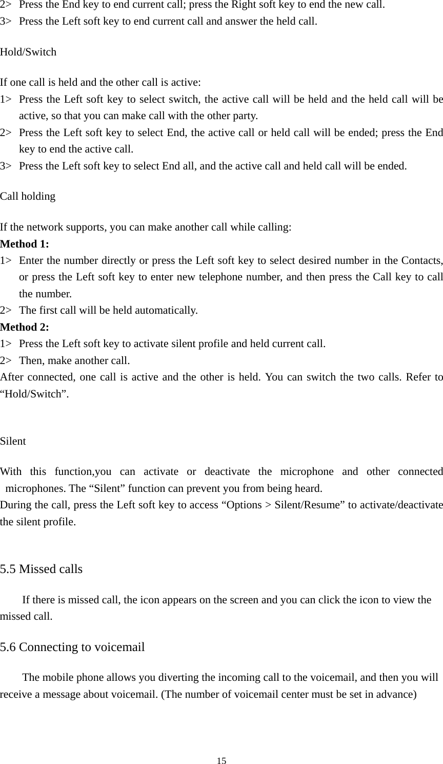  152&gt; Press the End key to end current call; press the Right soft key to end the new call.   3&gt; Press the Left soft key to end current call and answer the held call.   Hold/Switch If one call is held and the other call is active:   1&gt; Press the Left soft key to select switch, the active call will be held and the held call will be active, so that you can make call with the other party.   2&gt; Press the Left soft key to select End, the active call or held call will be ended; press the End key to end the active call.   3&gt; Press the Left soft key to select End all, and the active call and held call will be ended.   Call holding If the network supports, you can make another call while calling:   Method 1: 1&gt; Enter the number directly or press the Left soft key to select desired number in the Contacts, or press the Left soft key to enter new telephone number, and then press the Call key to call the number.   2&gt; The first call will be held automatically.   Method 2: 1&gt; Press the Left soft key to activate silent profile and held current call.   2&gt; Then, make another call.   After connected, one call is active and the other is held. You can switch the two calls. Refer to “Hold/Switch”.   Silent With this function,you can activate or deactivate the microphone and other connected microphones. The “Silent” function can prevent you from being heard.   During the call, press the Left soft key to access “Options &gt; Silent/Resume” to activate/deactivate the silent profile.    5.5 Missed calls If there is missed call, the icon appears on the screen and you can click the icon to view the missed call.   5.6 Connecting to voicemail The mobile phone allows you diverting the incoming call to the voicemail, and then you will receive a message about voicemail. (The number of voicemail center must be set in advance) 