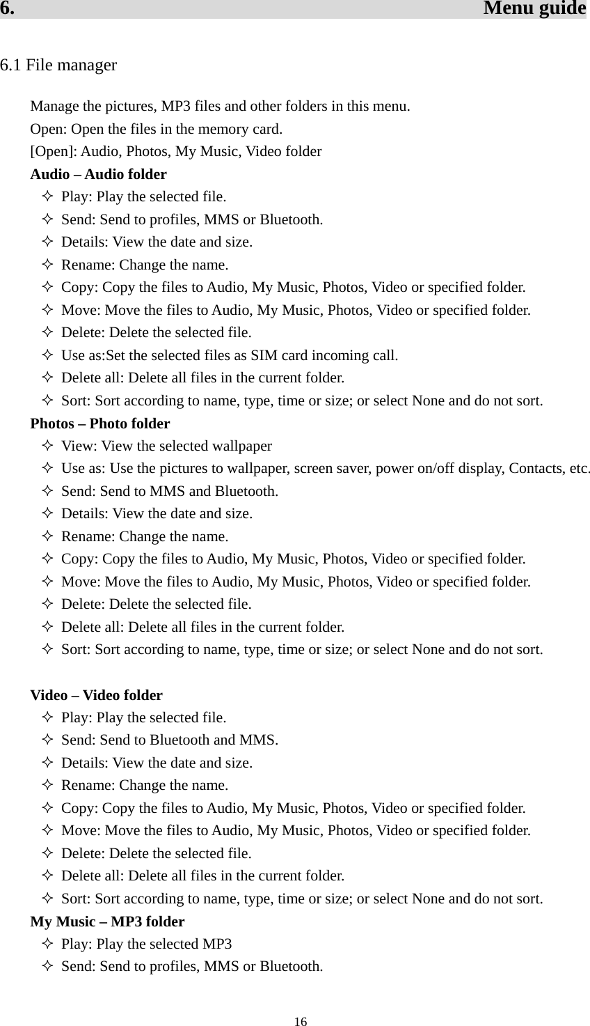  166.                                              Menu guide 6.1 File manager Manage the pictures, MP3 files and other folders in this menu.   Open: Open the files in the memory card.   [Open]: Audio, Photos, My Music, Video folder Audio – Audio folder  Play: Play the selected file.    Send: Send to profiles, MMS or Bluetooth.    Details: View the date and size.    Rename: Change the name.    Copy: Copy the files to Audio, My Music, Photos, Video or specified folder.    Move: Move the files to Audio, My Music, Photos, Video or specified folder.    Delete: Delete the selected file.    Use as:Set the selected files as SIM card incoming call.  Delete all: Delete all files in the current folder.    Sort: Sort according to name, type, time or size; or select None and do not sort.   Photos – Photo folder  View: View the selected wallpaper    Use as: Use the pictures to wallpaper, screen saver, power on/off display, Contacts, etc.    Send: Send to MMS and Bluetooth.  Details: View the date and size.    Rename: Change the name.    Copy: Copy the files to Audio, My Music, Photos, Video or specified folder.    Move: Move the files to Audio, My Music, Photos, Video or specified folder.    Delete: Delete the selected file.    Delete all: Delete all files in the current folder.    Sort: Sort according to name, type, time or size; or select None and do not sort.    Video – Video folder    Play: Play the selected file.    Send: Send to Bluetooth and MMS.    Details: View the date and size.    Rename: Change the name.    Copy: Copy the files to Audio, My Music, Photos, Video or specified folder.    Move: Move the files to Audio, My Music, Photos, Video or specified folder.    Delete: Delete the selected file.    Delete all: Delete all files in the current folder.    Sort: Sort according to name, type, time or size; or select None and do not sort.   My Music – MP3 folder  Play: Play the selected MP3  Send: Send to profiles, MMS or Bluetooth.   