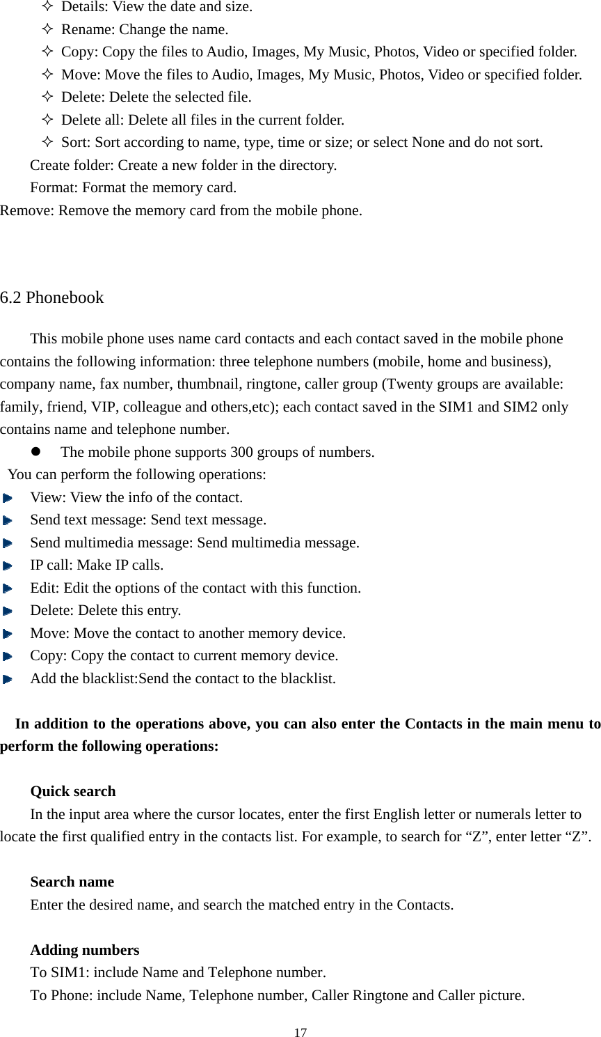  17 Details: View the date and size.    Rename: Change the name.    Copy: Copy the files to Audio, Images, My Music, Photos, Video or specified folder.    Move: Move the files to Audio, Images, My Music, Photos, Video or specified folder.    Delete: Delete the selected file.    Delete all: Delete all files in the current folder.    Sort: Sort according to name, type, time or size; or select None and do not sort.   Create folder: Create a new folder in the directory.   Format: Format the memory card.   Remove: Remove the memory card from the mobile phone.     6.2 Phonebook This mobile phone uses name card contacts and each contact saved in the mobile phone contains the following information: three telephone numbers (mobile, home and business), company name, fax number, thumbnail, ringtone, caller group (Twenty groups are available: family, friend, VIP, colleague and others,etc); each contact saved in the SIM1 and SIM2 only contains name and telephone number.   z The mobile phone supports 300 groups of numbers.   You can perform the following operations:    View: View the info of the contact.    Send text message: Send text message.    Send multimedia message: Send multimedia message.    IP call: Make IP calls.    Edit: Edit the options of the contact with this function.    Delete: Delete this entry.    Move: Move the contact to another memory device.    Copy: Copy the contact to current memory device.    Add the blacklist:Send the contact to the blacklist.  In addition to the operations above, you can also enter the Contacts in the main menu to perform the following operations:    Quick search In the input area where the cursor locates, enter the first English letter or numerals letter to locate the first qualified entry in the contacts list. For example, to search for “Z”, enter letter “Z”.    Search name Enter the desired name, and search the matched entry in the Contacts.    Adding numbers To SIM1: include Name and Telephone number.   To Phone: include Name, Telephone number, Caller Ringtone and Caller picture.   