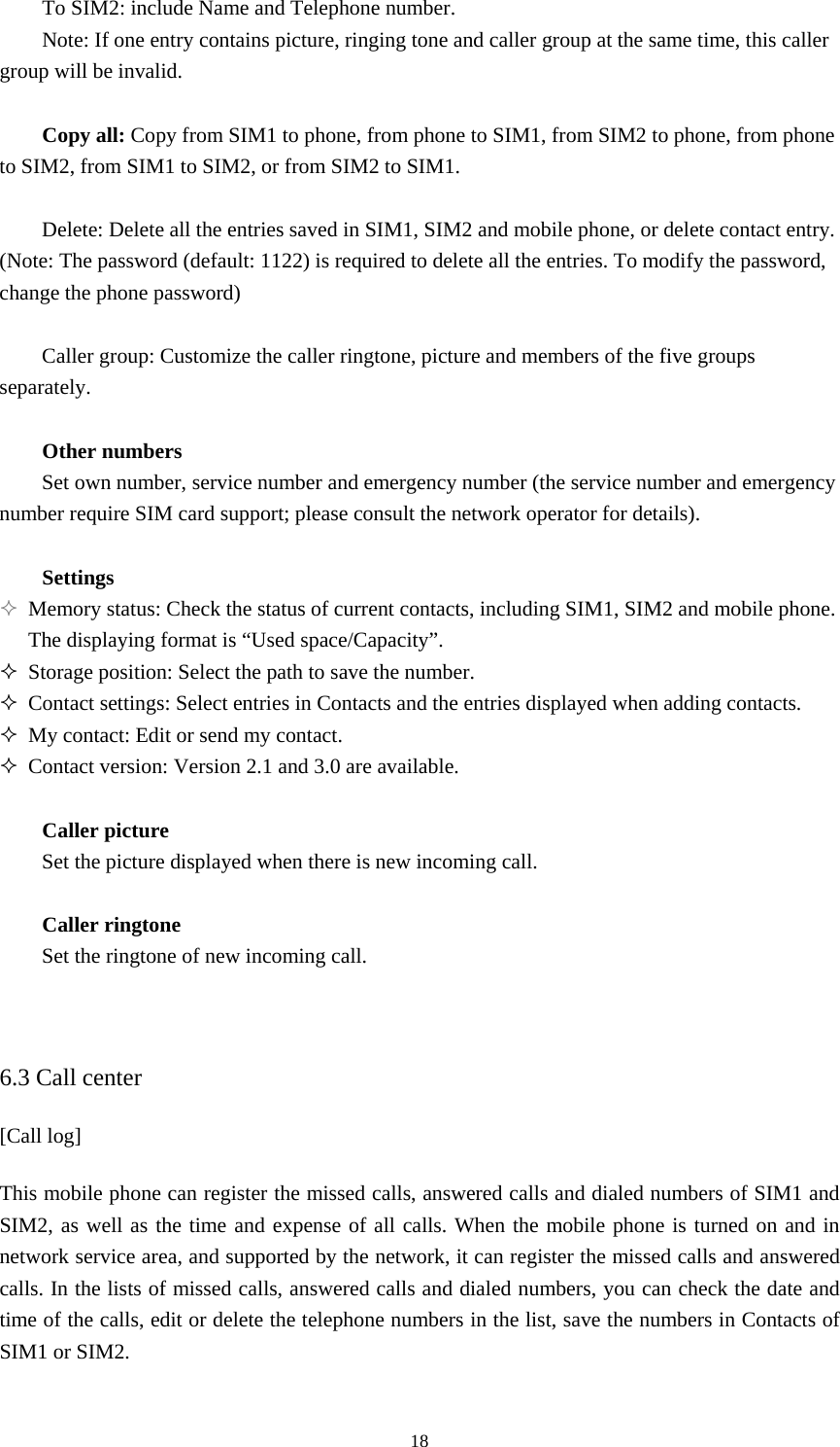  18To SIM2: include Name and Telephone number.   Note: If one entry contains picture, ringing tone and caller group at the same time, this caller group will be invalid.    Copy all: Copy from SIM1 to phone, from phone to SIM1, from SIM2 to phone, from phone to SIM2, from SIM1 to SIM2, or from SIM2 to SIM1.    Delete: Delete all the entries saved in SIM1, SIM2 and mobile phone, or delete contact entry. (Note: The password (default: 1122) is required to delete all the entries. To modify the password, change the phone password)    Caller group: Customize the caller ringtone, picture and members of the five groups separately.   Other numbers Set own number, service number and emergency number (the service number and emergency number require SIM card support; please consult the network operator for details).    Settings  Memory status: Check the status of current contacts, including SIM1, SIM2 and mobile phone. The displaying format is “Used space/Capacity”.    Storage position: Select the path to save the number.    Contact settings: Select entries in Contacts and the entries displayed when adding contacts.    My contact: Edit or send my contact.    Contact version: Version 2.1 and 3.0 are available.    Caller picture Set the picture displayed when there is new incoming call.    Caller ringtone   Set the ringtone of new incoming call.     6.3 Call center [Call log]   This mobile phone can register the missed calls, answered calls and dialed numbers of SIM1 and SIM2, as well as the time and expense of all calls. When the mobile phone is turned on and in network service area, and supported by the network, it can register the missed calls and answered calls. In the lists of missed calls, answered calls and dialed numbers, you can check the date and time of the calls, edit or delete the telephone numbers in the list, save the numbers in Contacts of SIM1 or SIM2.    