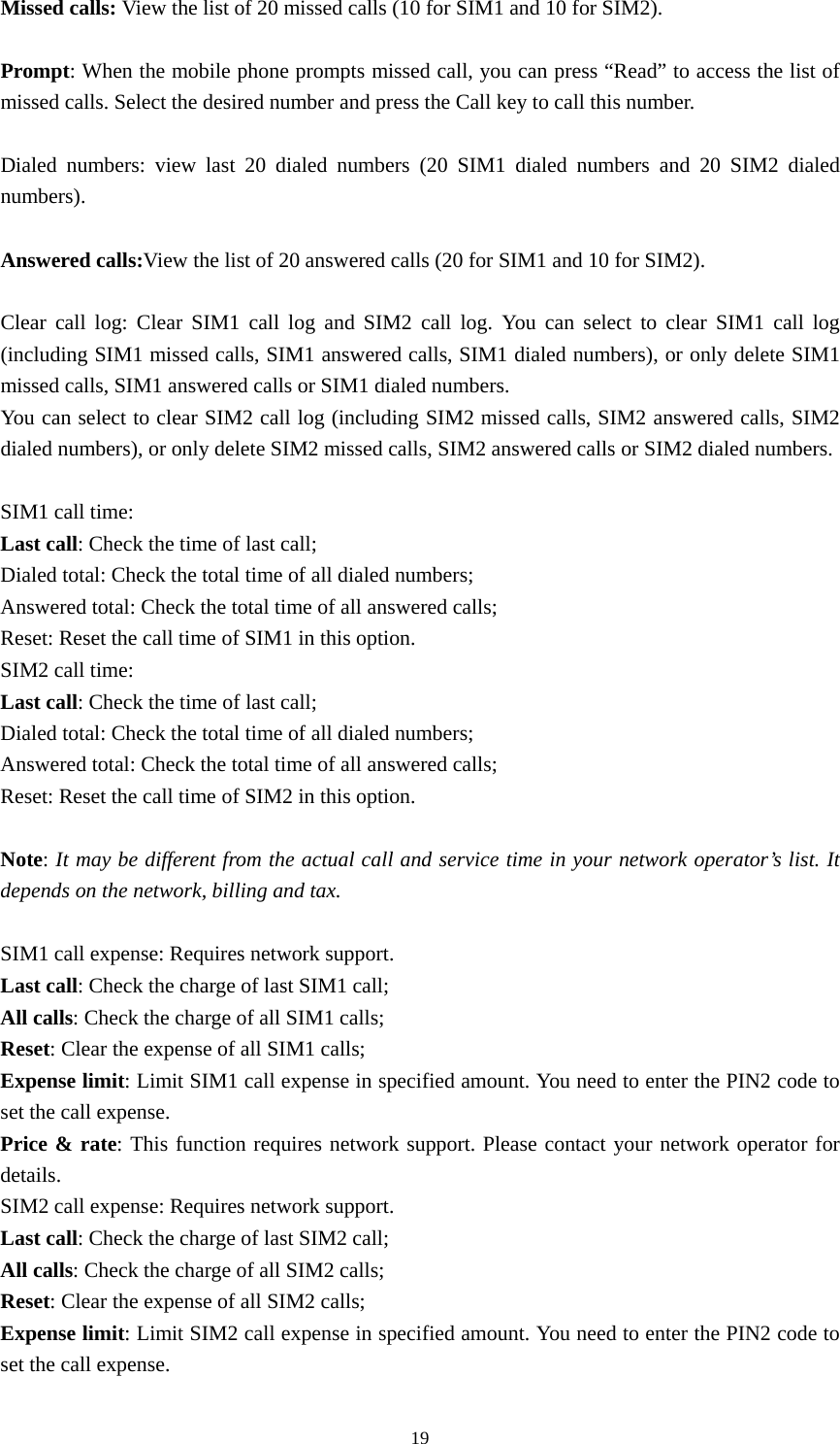  19Missed calls: View the list of 20 missed calls (10 for SIM1 and 10 for SIM2).    Prompt: When the mobile phone prompts missed call, you can press “Read” to access the list of missed calls. Select the desired number and press the Call key to call this number.    Dialed numbers: view last 20 dialed numbers (20 SIM1 dialed numbers and 20 SIM2 dialed numbers).   Answered calls:View the list of 20 answered calls (20 for SIM1 and 10 for SIM2).    Clear call log: Clear SIM1 call log and SIM2 call log. You can select to clear SIM1 call log (including SIM1 missed calls, SIM1 answered calls, SIM1 dialed numbers), or only delete SIM1 missed calls, SIM1 answered calls or SIM1 dialed numbers.   You can select to clear SIM2 call log (including SIM2 missed calls, SIM2 answered calls, SIM2 dialed numbers), or only delete SIM2 missed calls, SIM2 answered calls or SIM2 dialed numbers.    SIM1 call time:   Last call: Check the time of last call;   Dialed total: Check the total time of all dialed numbers;   Answered total: Check the total time of all answered calls;   Reset: Reset the call time of SIM1 in this option.   SIM2 call time:   Last call: Check the time of last call;   Dialed total: Check the total time of all dialed numbers;   Answered total: Check the total time of all answered calls;   Reset: Reset the call time of SIM2 in this option.    Note: It may be different from the actual call and service time in your network operator’s list. It depends on the network, billing and tax.   SIM1 call expense: Requires network support.   Last call: Check the charge of last SIM1 call;   All calls: Check the charge of all SIM1 calls;   Reset: Clear the expense of all SIM1 calls;   Expense limit: Limit SIM1 call expense in specified amount. You need to enter the PIN2 code to set the call expense.   Price &amp; rate: This function requires network support. Please contact your network operator for details.  SIM2 call expense: Requires network support.   Last call: Check the charge of last SIM2 call;   All calls: Check the charge of all SIM2 calls;   Reset: Clear the expense of all SIM2 calls;   Expense limit: Limit SIM2 call expense in specified amount. You need to enter the PIN2 code to set the call expense.   