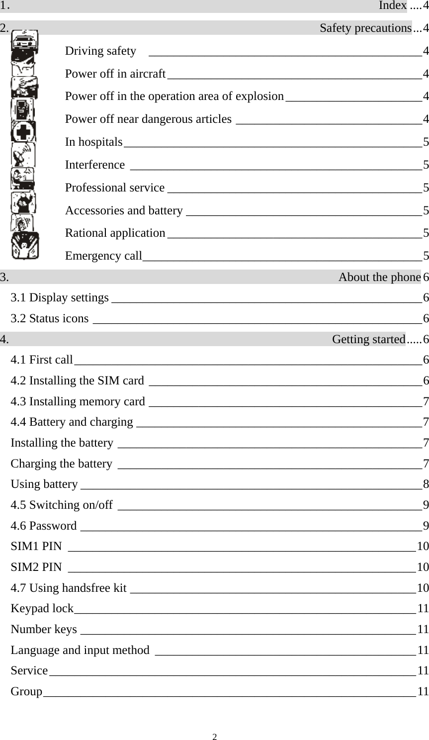  21．                                                          Index ....4 2.                                                  Safety precautions...4   Driving safety  ____________________________________________4   Power off in aircraft_________________________________________4   Power off in the operation area of explosion______________________4   Power off near dangerous articles ______________________________4  In hospitals________________________________________________5  Interference _______________________________________________5  Professional service _________________________________________5  Accessories and battery ______________________________________5  Rational application _________________________________________5  Emergency call_____________________________________________5 3.                                                     About the phone6 3.1 Display settings __________________________________________________6 3.2 Status icons _____________________________________________________6 4.                                                    Getting started.....6 4.1 First call________________________________________________________6 4.2 Installing the SIM card ____________________________________________6 4.3 Installing memory card ____________________________________________7 4.4 Battery and charging ______________________________________________7 Installing the battery _________________________________________________7 Charging the battery _________________________________________________7 Using battery _______________________________________________________8 4.5 Switching on/off _________________________________________________9 4.6 Password _______________________________________________________9 SIM1 PIN ________________________________________________________10 SIM2 PIN ________________________________________________________10 4.7 Using handsfree kit ______________________________________________10 Keypad lock_______________________________________________________11 Number keys ______________________________________________________11 Language and input method __________________________________________11 Service___________________________________________________________11 Group____________________________________________________________11 