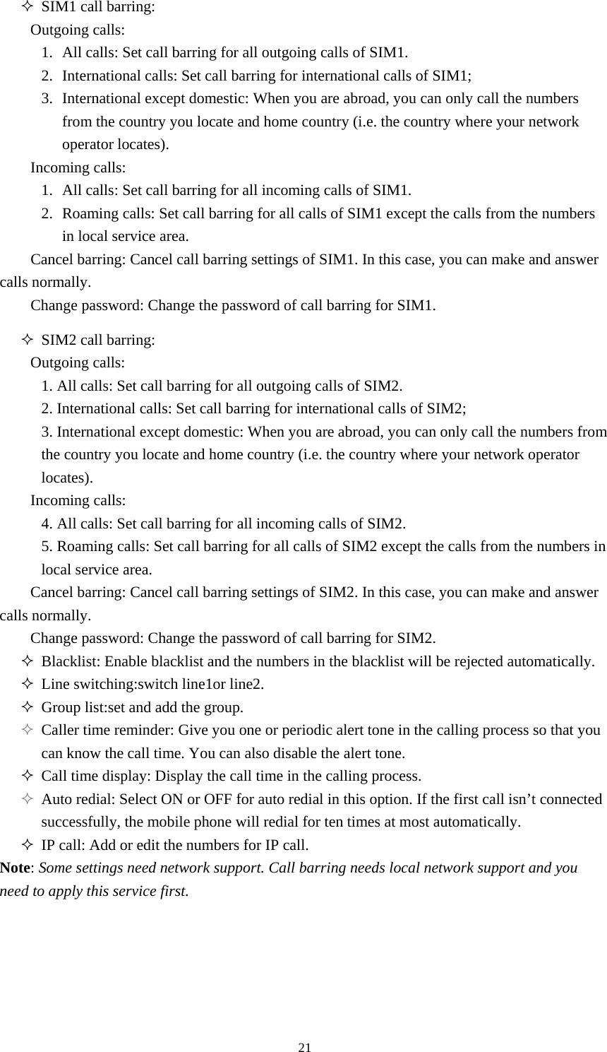  21 SIM1 call barring:   Outgoing calls: 1. All calls: Set call barring for all outgoing calls of SIM1.   2. International calls: Set call barring for international calls of SIM1; 3. International except domestic: When you are abroad, you can only call the numbers from the country you locate and home country (i.e. the country where your network operator locates).   Incoming calls: 1. All calls: Set call barring for all incoming calls of SIM1.   2. Roaming calls: Set call barring for all calls of SIM1 except the calls from the numbers in local service area.   Cancel barring: Cancel call barring settings of SIM1. In this case, you can make and answer calls normally.   Change password: Change the password of call barring for SIM1.    SIM2 call barring:   Outgoing calls: 1. All calls: Set call barring for all outgoing calls of SIM2.   2. International calls: Set call barring for international calls of SIM2; 3. International except domestic: When you are abroad, you can only call the numbers from the country you locate and home country (i.e. the country where your network operator locates).  Incoming calls: 4. All calls: Set call barring for all incoming calls of SIM2.   5. Roaming calls: Set call barring for all calls of SIM2 except the calls from the numbers in local service area.   Cancel barring: Cancel call barring settings of SIM2. In this case, you can make and answer calls normally.   Change password: Change the password of call barring for SIM2.    Blacklist: Enable blacklist and the numbers in the blacklist will be rejected automatically.    Line switching:switch line1or line2.  Group list:set and add the group.  Caller time reminder: Give you one or periodic alert tone in the calling process so that you can know the call time. You can also disable the alert tone.    Call time display: Display the call time in the calling process.    Auto redial: Select ON or OFF for auto redial in this option. If the first call isn’t connected successfully, the mobile phone will redial for ten times at most automatically.    IP call: Add or edit the numbers for IP call.   Note: Some settings need network support. Call barring needs local network support and you need to apply this service first.       