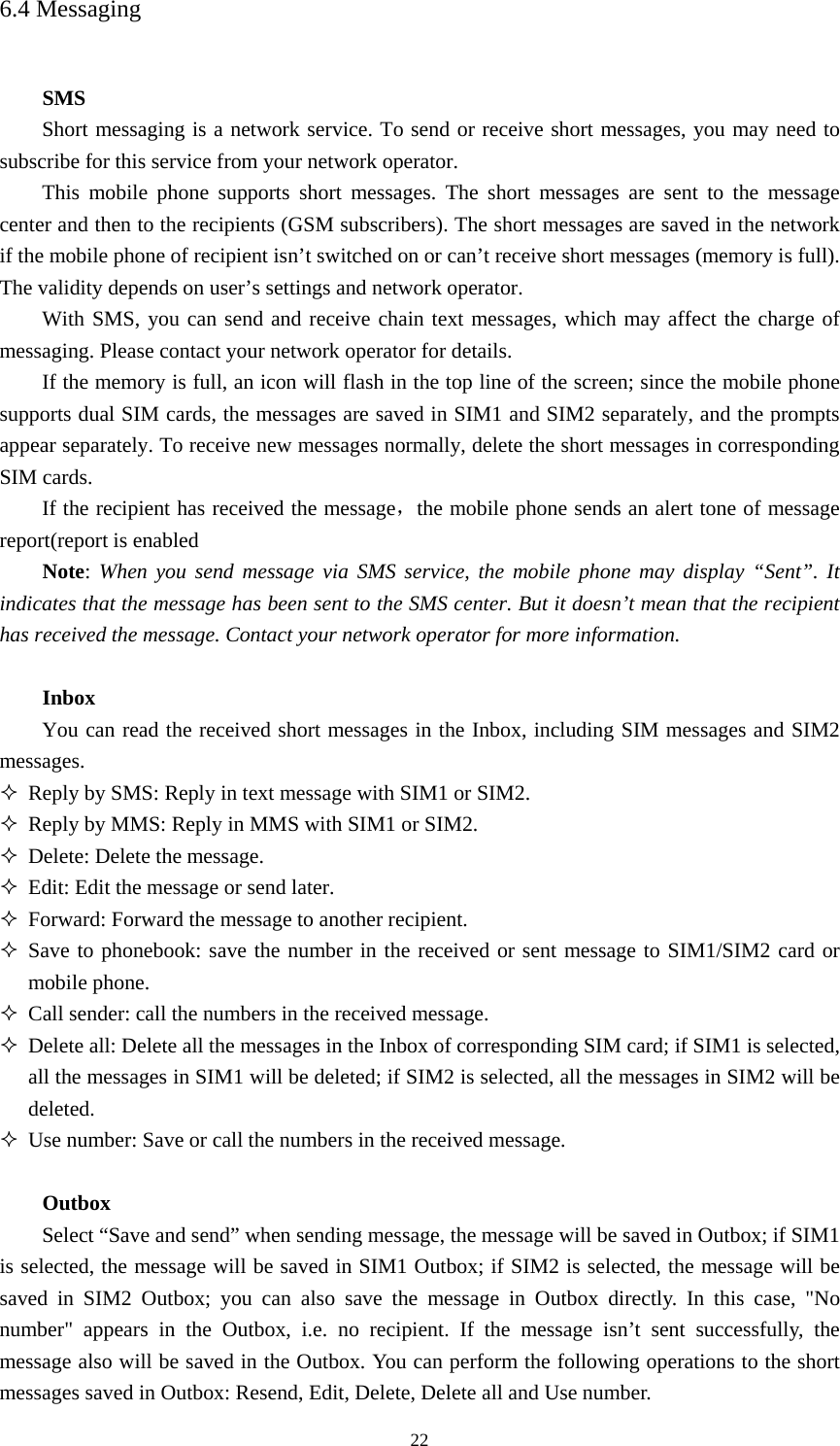  226.4 Messaging  SMS Short messaging is a network service. To send or receive short messages, you may need to subscribe for this service from your network operator.   This mobile phone supports short messages. The short messages are sent to the message center and then to the recipients (GSM subscribers). The short messages are saved in the network if the mobile phone of recipient isn’t switched on or can’t receive short messages (memory is full). The validity depends on user’s settings and network operator.   With SMS, you can send and receive chain text messages, which may affect the charge of messaging. Please contact your network operator for details.   If the memory is full, an icon will flash in the top line of the screen; since the mobile phone supports dual SIM cards, the messages are saved in SIM1 and SIM2 separately, and the prompts appear separately. To receive new messages normally, delete the short messages in corresponding SIM cards. If the recipient has received the message，the mobile phone sends an alert tone of message report(report is enabled Note: When you send message via SMS service, the mobile phone may display “Sent”. It indicates that the message has been sent to the SMS center. But it doesn’t mean that the recipient has received the message. Contact your network operator for more information.    Inbox You can read the received short messages in the Inbox, including SIM messages and SIM2 messages.   Reply by SMS: Reply in text message with SIM1 or SIM2.    Reply by MMS: Reply in MMS with SIM1 or SIM2.    Delete: Delete the message.    Edit: Edit the message or send later.    Forward: Forward the message to another recipient.    Save to phonebook: save the number in the received or sent message to SIM1/SIM2 card or mobile phone.    Call sender: call the numbers in the received message.    Delete all: Delete all the messages in the Inbox of corresponding SIM card; if SIM1 is selected, all the messages in SIM1 will be deleted; if SIM2 is selected, all the messages in SIM2 will be deleted.   Use number: Save or call the numbers in the received message.    Outbox Select “Save and send” when sending message, the message will be saved in Outbox; if SIM1 is selected, the message will be saved in SIM1 Outbox; if SIM2 is selected, the message will be saved in SIM2 Outbox; you can also save the message in Outbox directly. In this case, &quot;No number&quot; appears in the Outbox, i.e. no recipient. If the message isn’t sent successfully, the message also will be saved in the Outbox. You can perform the following operations to the short messages saved in Outbox: Resend, Edit, Delete, Delete all and Use number.   