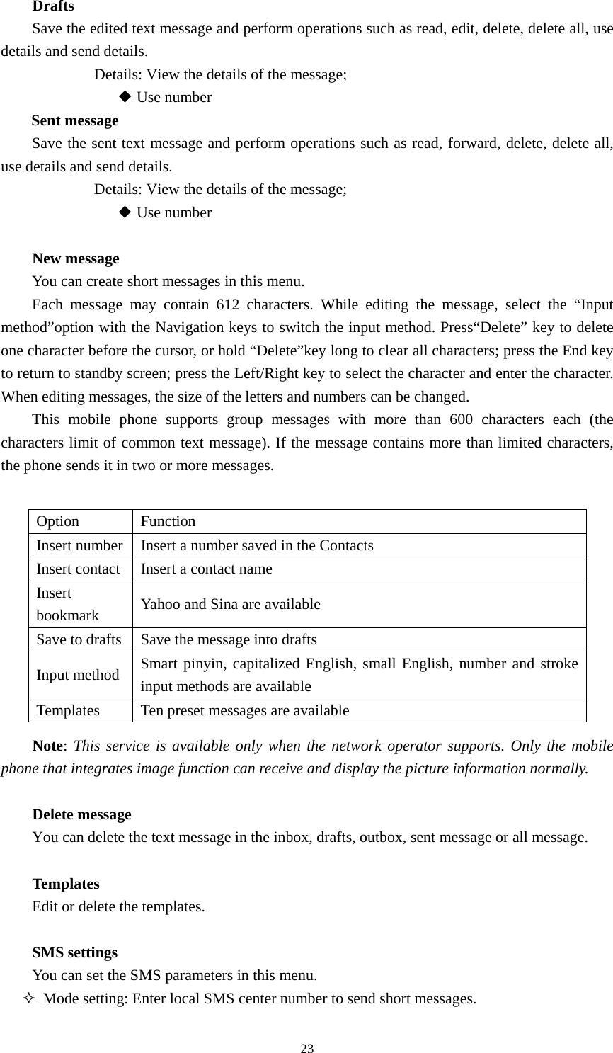  23Drafts   Save the edited text message and perform operations such as read, edit, delete, delete all, use details and send details.             Details: View the details of the message;           ◆ Use number   Sent message Save the sent text message and perform operations such as read, forward, delete, delete all, use details and send details.             Details: View the details of the message;             Use number ◆  New message You can create short messages in this menu.   Each message may contain 612 characters. While editing the message, select the “Input method”option with the Navigation keys to switch the input method. Press“Delete” key to delete one character before the cursor, or hold “Delete”key long to clear all characters; press the End key to return to standby screen; press the Left/Right key to select the character and enter the character. When editing messages, the size of the letters and numbers can be changed.   This mobile phone supports group messages with more than 600 characters each (the characters limit of common text message). If the message contains more than limited characters, the phone sends it in two or more messages.  Option Function Insert number  Insert a number saved in the Contacts   Insert contact  Insert a contact name Insert bookmark  Yahoo and Sina are available   Save to drafts  Save the message into drafts Input method  Smart pinyin, capitalized English, small English, number and stroke input methods are available   Templates  Ten preset messages are available   Note: This service is available only when the network operator supports. Only the mobile phone that integrates image function can receive and display the picture information normally.    Delete message   You can delete the text message in the inbox, drafts, outbox, sent message or all message.     Templates Edit or delete the templates.    SMS settings You can set the SMS parameters in this menu.    Mode setting: Enter local SMS center number to send short messages.   