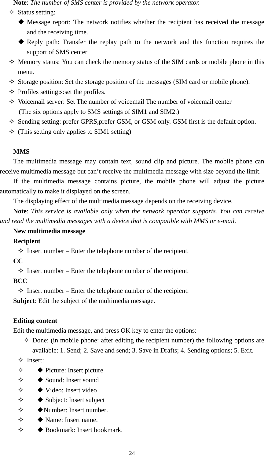  24Note: The number of SMS center is provided by the network operator.    Status setting:  Message report: The network notifies whether the recipient has received the message and the receiving time.    Reply path: Transfer the replay path to the network and this function requires the support of SMS center  Memory status: You can check the memory status of the SIM cards or mobile phone in this menu.   Storage position: Set the storage position of the messages (SIM card or mobile phone).    Profiles setting:s:set the profiles.  Voicemail server: Set The number of voicemail The number of voicemail center (The six options apply to SMS settings of SIM1 and SIM2.)    Sending setting: prefer GPRS,prefer GSM, or GSM only. GSM first is the default option.    (This setting only applies to SIM1 setting)    MMS The multimedia message may contain text, sound clip and picture. The mobile phone can receive multimedia message but can’t receive the multimedia message with size beyond the limit.   If the multimedia message contains picture, the mobile phone will adjust the picture automatically to make it displayed on the screen.   The displaying effect of the multimedia message depends on the receiving device.   Note: This service is available only when the network operator supports. You can receive and read the multimedia messages with a device that is compatible with MMS or e-mail.   New multimedia message Recipient  Insert number – Enter the telephone number of the recipient.   CC  Insert number – Enter the telephone number of the recipient.   BCC  Insert number – Enter the telephone number of the recipient.   Subject: Edit the subject of the multimedia message.    Editing content Edit the multimedia message, and press OK key to enter the options:    Done: (in mobile phone: after editing the recipient number) the following options are available: 1. Send; 2. Save and send; 3. Save in Drafts; 4. Sending options; 5. Exit.    Insert:          Picture: Insert picture ◆         Sound: Insert sound ◆         Video: Insert video◆       ◆Subject: Insert subject     ◆Number: Insert number.       ◆Name: Insert name.       ◆Bookmark: Insert bookmark. 