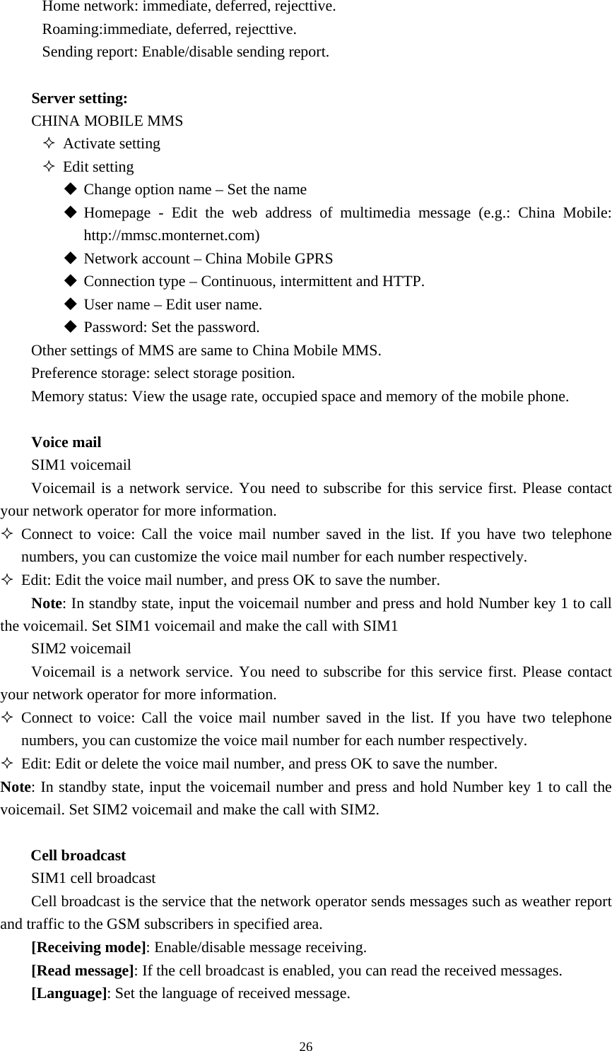  26Home network: immediate, deferred, rejecttive. Roaming:immediate, deferred, rejecttive. Sending report: Enable/disable sending report.    Server setting:   CHINA MOBILE MMS    Activate setting  Edit setting  Change option name – Set the name    Homepage - Edit the web address of multimedia message (e.g.: China Mobile: http://mmsc.monternet.com)  Network account – China Mobile GPRS  Connection type – Continuous, intermittent and HTTP.    User name – Edit user name.    Password: Set the password.   Other settings of MMS are same to China Mobile MMS.   Preference storage: select storage position. Memory status: View the usage rate, occupied space and memory of the mobile phone.    Voice mail SIM1 voicemail Voicemail is a network service. You need to subscribe for this service first. Please contact your network operator for more information.    Connect to voice: Call the voice mail number saved in the list. If you have two telephone numbers, you can customize the voice mail number for each number respectively.    Edit: Edit the voice mail number, and press OK to save the number.   Note: In standby state, input the voicemail number and press and hold Number key 1 to call the voicemail. Set SIM1 voicemail and make the call with SIM1   SIM2 voicemail Voicemail is a network service. You need to subscribe for this service first. Please contact your network operator for more information.    Connect to voice: Call the voice mail number saved in the list. If you have two telephone numbers, you can customize the voice mail number for each number respectively.    Edit: Edit or delete the voice mail number, and press OK to save the number.   Note: In standby state, input the voicemail number and press and hold Number key 1 to call the voicemail. Set SIM2 voicemail and make the call with SIM2.    Cell broadcast   SIM1 cell broadcast   Cell broadcast is the service that the network operator sends messages such as weather report and traffic to the GSM subscribers in specified area.   [Receiving mode]: Enable/disable message receiving.   [Read message]: If the cell broadcast is enabled, you can read the received messages.   [Language]: Set the language of received message.   