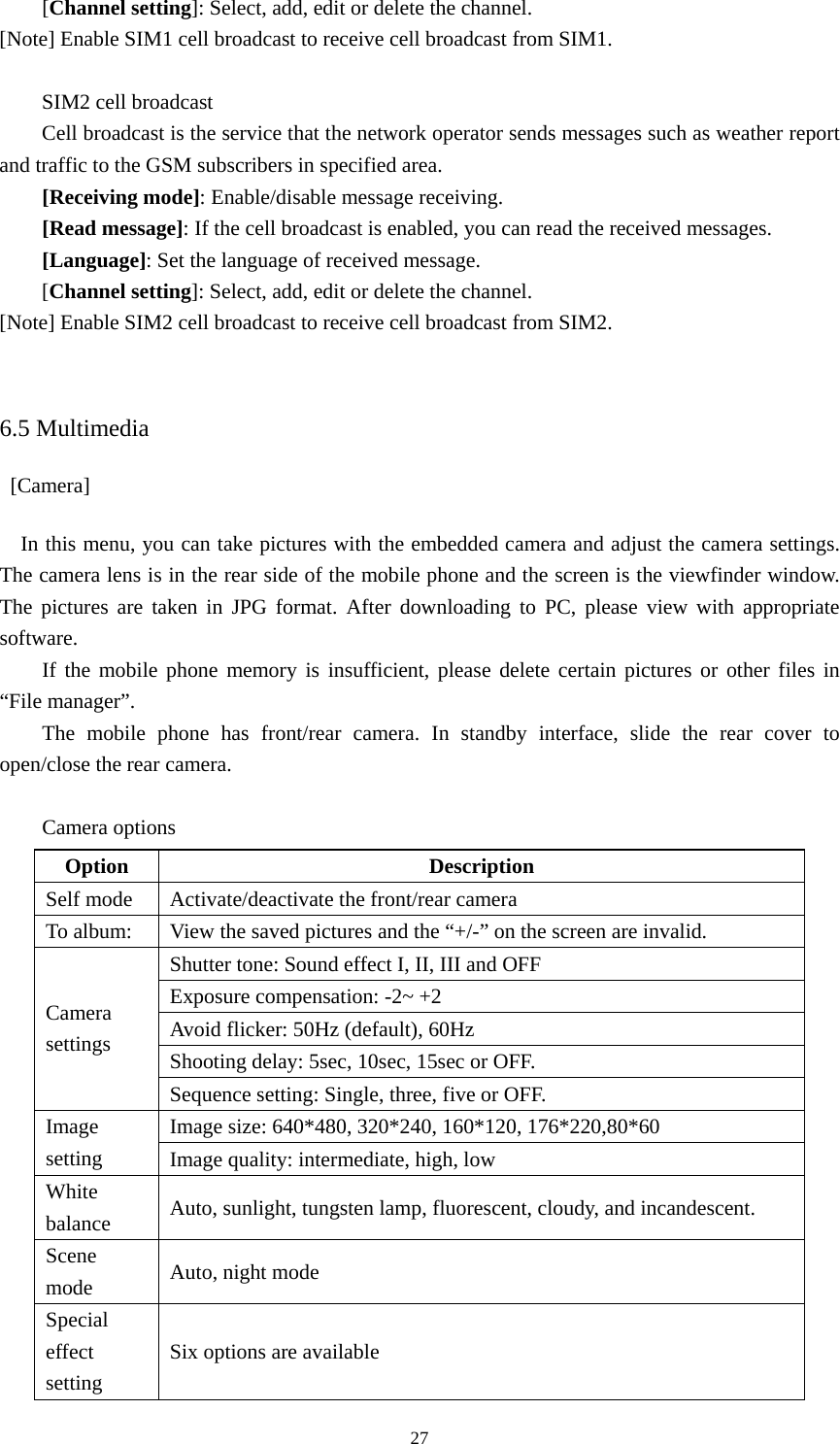 27[Channel setting]: Select, add, edit or delete the channel.   [Note] Enable SIM1 cell broadcast to receive cell broadcast from SIM1.    SIM2 cell broadcast   Cell broadcast is the service that the network operator sends messages such as weather report and traffic to the GSM subscribers in specified area.   [Receiving mode]: Enable/disable message receiving.   [Read message]: If the cell broadcast is enabled, you can read the received messages.   [Language]: Set the language of received message.   [Channel setting]: Select, add, edit or delete the channel.   [Note] Enable SIM2 cell broadcast to receive cell broadcast from SIM2.   6.5 Multimedia  [Camera] In this menu, you can take pictures with the embedded camera and adjust the camera settings. The camera lens is in the rear side of the mobile phone and the screen is the viewfinder window. The pictures are taken in JPG format. After downloading to PC, please view with appropriate software.  If the mobile phone memory is insufficient, please delete certain pictures or other files in “File manager”.   The mobile phone has front/rear camera. In standby interface, slide the rear cover to open/close the rear camera.    Camera options   Option Description Self mode  Activate/deactivate the front/rear camera To album:  View the saved pictures and the “+/-” on the screen are invalid.   Shutter tone: Sound effect I, II, III and OFF   Exposure compensation: -2~ +2 Avoid flicker: 50Hz (default), 60Hz Shooting delay: 5sec, 10sec, 15sec or OFF.   Camera settings Sequence setting: Single, three, five or OFF.   Image size: 640*480, 320*240, 160*120, 176*220,80*60 Image setting  Image quality: intermediate, high, low White balance  Auto, sunlight, tungsten lamp, fluorescent, cloudy, and incandescent.   Scene mode  Auto, night mode Special effect setting Six options are available 
