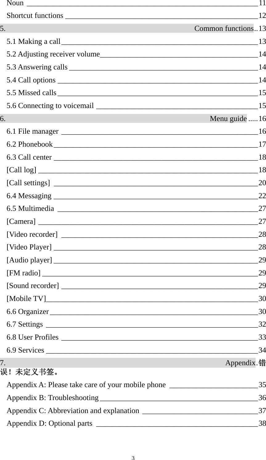  3Noun ____________________________________________________________11 Shortcut functions __________________________________________________12 5.                                                 Common functions..13 5.1 Making a call___________________________________________________13 5.2 Adjusting receiver volume_________________________________________14 5.3 Answering calls _________________________________________________14 5.4 Call options ____________________________________________________14 5.5 Missed calls____________________________________________________15 5.6 Connecting to voicemail __________________________________________15 6.                                                     Menu guide .....16 6.1 File manager ___________________________________________________16 6.2 Phonebook_____________________________________________________17 6.3 Call center _____________________________________________________18 [Call log] _________________________________________________________18 [Call settings] _____________________________________________________20 6.4 Messaging _____________________________________________________22 6.5 Multimedia ____________________________________________________27 [Camera] _________________________________________________________27 [Video recorder] ___________________________________________________28 [Video Player] _____________________________________________________28 [Audio player] _____________________________________________________29 [FM radio] ________________________________________________________29 [Sound recorder] ___________________________________________________29 [Mobile TV]_______________________________________________________30 6.6 Organizer______________________________________________________30 6.7 Settings _______________________________________________________32 6.8 User Profiles ___________________________________________________33 6.9 Services _______________________________________________________34 7.                                                         Appendix.错误！未定义书签。 Appendix A: Please take care of your mobile phone _______________________35 Appendix B: Troubleshooting _________________________________________36 Appendix C: Abbreviation and explanation ______________________________37 Appendix D: Optional parts __________________________________________38 