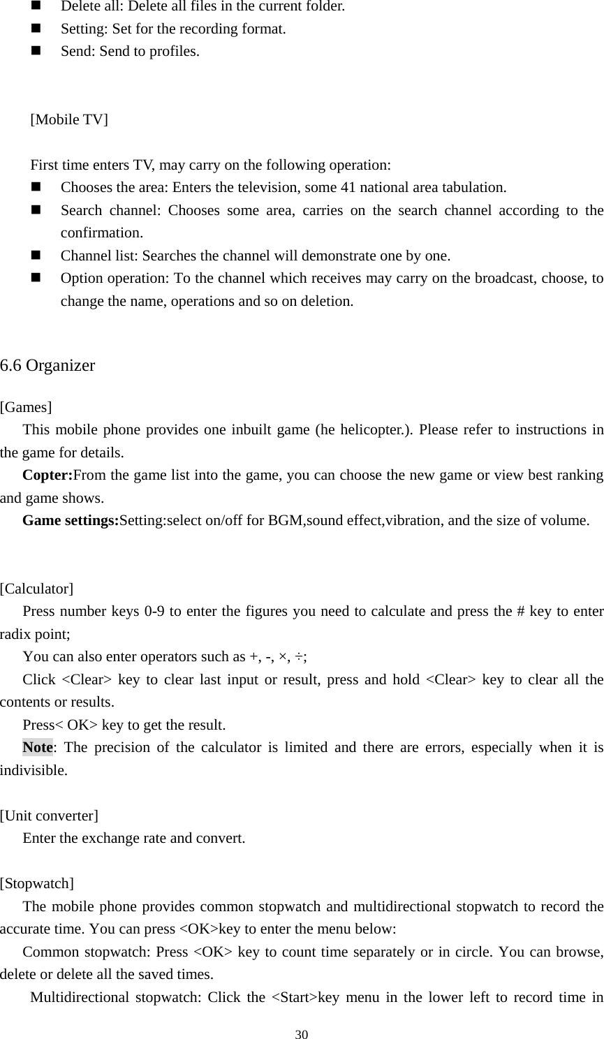  30 Delete all: Delete all files in the current folder.  Setting: Set for the recording format.    Send: Send to profiles.   [Mobile TV]  First time enters TV, may carry on the following operation:  Chooses the area: Enters the television, some 41 national area tabulation.  Search channel: Chooses some area, carries on the search channel according to the confirmation.  Channel list: Searches the channel will demonstrate one by one.  Option operation: To the channel which receives may carry on the broadcast, choose, to change the name, operations and so on deletion.      6.6 Organizer [Games] This mobile phone provides one inbuilt game (he helicopter.). Please refer to instructions in the game for details.   Copter:From the game list into the game, you can choose the new game or view best ranking and game shows.   Game settings:Setting:select on/off for BGM,sound effect,vibration, and the size of volume.    [Calculator] Press number keys 0-9 to enter the figures you need to calculate and press the # key to enter radix point;   You can also enter operators such as +, -, ×, ÷;   Click &lt;Clear&gt; key to clear last input or result, press and hold &lt;Clear&gt; key to clear all the contents or results.   Press&lt; OK&gt; key to get the result.   Note: The precision of the calculator is limited and there are errors, especially when it is indivisible.   [Unit converter] Enter the exchange rate and convert.    [Stopwatch] The mobile phone provides common stopwatch and multidirectional stopwatch to record the accurate time. You can press &lt;OK&gt;key to enter the menu below:   Common stopwatch: Press &lt;OK&gt; key to count time separately or in circle. You can browse, delete or delete all the saved times.   Multidirectional stopwatch: Click the &lt;Start&gt;key menu in the lower left to record time in 